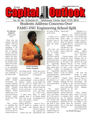 Vol. 40, No. 16 Section 01 Tallahassee, Florida April 17-23, 2014
www.capitaloutlook.com
50 cents
Students Address Concerns Over
FAMU-FSU Engineering School Split
By Aldranon
English II
Outlook Staff
Writer
More than one
hundred concerned
students, staff and
faculty members
assembled at the
FAMU-FSU Col-
lege of Engineer-
ing, for a town hall
meeting, recently to
address new infor-
mation and allevi-
ate ambiguity about
the proposed sepa-
ration of the school.
Students were giv-
en an opportunity
prior to the meeting
to brainstorm ques-
tions pertaining to
the school’s split.
Guests included
FAMU Student
Government As-
sociation President
Anthony Siders and
FAMU President
Elmira Mangum.
Mangum assured
students that a de-
cision had not been
finalized regard-
ing the fate of the
school.
“This process
is something that
is ongoing,” said
Mangum. “My ad-
vice to you all is to
continue to focus on
your studies and do
not let this matter
disgruntle you.”
Jermaine Dickey,
a junior mechanical
engineer student,
was not aware of
the proposed split
of the school until
he saw a news seg-
ment on television.
“I didn’t know
anything about it
until I saw on the
news that Florida
State is pursuing a
ranking among the
Top 25 schools in
the nation,” said
Dickey.
Dickey also said
that he does not see
a need to split the
two programs.
“FAMU is one
of the top HBCU’s
in the country and
Florida State is a
really great school
and one of the best
in the country as
well,” said Dick-
ey. “I feel if any-
thing, we should
be uniting instead
of dividing the two
schools.”
Simon Y. Foo, a
professor and de-
partment chair of
electrical engineer-
ing, expressed his
dissatisfaction with
the notion to break
up the school.
“I think it is re-
ally sad and I hope
it doesn’t come to
fruition,” said Foo
about the separa-
tion.
Four days into
her start as presi-
dent of FAMU,
Mangum spoke
with FSU’s Interim
President Garnett
Stokes briefly about
the proposal to split
the engineering
school. When stu-
dents asked about
FAMU’s College
of Engineering
Sciences, Technol-
ogy and Agriculture
(CESTA) program
and its survival if
the proposal is ac-
cepted, Mangum
was uncertain about
its fate.
“We clearly
haven’t had any col-
laboration about the
issue,” said Mang-
um. “That is part of
the due process; the
only scenario that
we are prepared to
talk about is what
the impact would be
and what is needed
to maintain two
separate colleges of
engineering if the
schools split.”
Magnum is pre-
paring to talk with
Stokes again in
the coming weeks
about the proposal
to separate the two
schools. Mangum
said that she is op-
timistic about the
future of both insti-
tutions.
“I believe neither
Garnett nor I favor
or oppose outright
on the split,” said
Mangum. “My pri-
mary focus is that
we have a qual-
ity sustainable en-
gineering program
if the two schools
should separate.”
Anthony Siders
posed a notion to
challenge the state
of Florida on the
merits and legiti-
macy of the actions
proposed by the
bill to split the two
schools if the legis-
lature doesn’t agree
to adequate fund-
ing for duplicate
programs. Mangum
expressed her sen-
timents about the
plan to seek legal
resolution.
“Although it is a
possibility, my hope
is that we don’t have
to go through legal
action to do what
is right in terms of
funding, opportuni-
ty and access,” said
Mangum.
Mangum chal-
lenged students
to vote and talk to
state representa-
tives on the issue.
Mangum also en-
couraged faculty to
speak on the value
of their relation-
ships in support of
the school to stay
united.
“We need the
faculty to speak
on these particular
topics in terms of
the value of their
relationships and
the value of the pro-
gram as it currently
exists,” Mangum
said.
When students
asked if the com-
munity should be
concerned with
anything that may
be hidden or not
mentioned about
the proposal, Mang-
um said that the bill
itself is the primary
FAMU President
Elmira Mangum
see STUDENTS, page 2
 