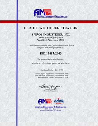 1106 Kathy Court
Fontana, Wisconsin 53125 USA
CERTIFICATE OF REGISTRATION
SPIROS INDUSTRIES, INC.
7666 County Highway WW
West Bend, Wisconsin 53090
. . . has demonstrated that their Quality Management System
complies with the requirements of:
ISO 13485:2003
The scope of registration includes:
Manufacture of precision springs and wire forms.
Certificate Number: 2015-037M
Date of Original Registration: December 18, 2015
Date of Current Registration: December 18, 2015
Date Registration Expires: September 15, 2018
Caren B. Canfield
Director of Operations
 