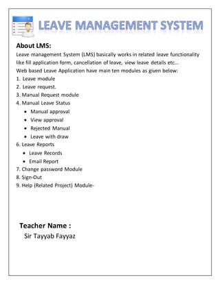 About LMS:
Leave management System (LMS) basically works in related leave functionality
like fill application form, cancellation of leave, view leave details etc...
Web based Leave Application have main ten modules as given below:
1. Leave module
2. Leave request.
3. Manual Request module
4. Manual Leave Status
 Manual approval
 View approval
 Rejected Manual
 Leave with draw
6. Leave Reports
 Leave Records
 Email Report
7. Change password Module
8. Sign-Out
9. Help (Related Project) Module-
Teacher Name :
Sir Tayyab Fayyaz
 