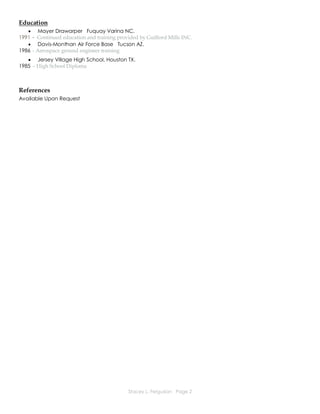 Stacey L. Fergusion Page 2
Education
 Mayer Drawarper Fuquay Varina NC.
1991 - Continued education and training provided by Guilford Mills INC.
 Davis-Monthan Air Force Base Tucson AZ.
1986 - Aerospace ground engineer training
 Jersey Village High School, Houston TX.
1985 – High School Diploma
References
Available Upon Request
 