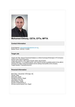 Mohamed Elkholy, CETA, CFTe, MFTA
Contact Information
Email Address: administrator@speednet.com.eg
Mobile Phone: +20100.1113339
Target Job
Target Job Title: Head of Technical Analysis in a Stock Exchange Brokerage or FX Company
Career Level: Senior Executive
Target Job Location: UAE; Egypt; Kuwait; Qatar; Saudi Arabia
Career Objective: I`m a creative person, and i want to occupy a suitable position to be able to
introduce my skills in technical analysis and so adding more profits to the company
Target Industry: Finance/Economics
Personal Information
Birth Date: 1 November 1979 (Age: 36)
Gender: Male
Nationality: Egypt
Residence Country: Egypt
Visa Status: No Visa
Marital Status: Single
Number of Dependents: 0
Driving License Issued From: Egypt
 