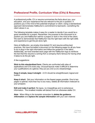Professional Profile, Curriculum Vitae (CVs) & Resumes
A professional profile, CV or resume summarizes the facts about you, your
education, and your experience that are relevant to the job in question. It
positions you in the mind of the potential employer or client. Using a standardized
approach demonstrates Halliburton’s commitment to teamwork—something the
client values in us.
The following template makes it easy for a reader to decide if you would be a
good candidate for a project. Remember: the purpose to this document is to
position you and Halliburton well for a project or work in the mind of the client.
We want to demonstrate that Halliburton has the right team with the right skills
and experience to get the job done right.
Here at Halliburton, we employ time-tested CV and resume-writing best
practices. We have formatted a document on the following pages so all you have
to do is plug in the right information and follow the guidance in the italics.
Additionally, we have branded each page with the Halliburton logo to reinforce
the fact that this resume is coming from a company that’s famous for having what
it takes to do the job right.
A few suggestions:
Stick to this standardized form: Clients are confronted with piles of
applications and CVs every day. Unusual layouts make it difficult to determine
your qualifications at a glance; they put you and us at a disadvantage.
Keep it simple, keep it straight: A CV should be straightforward, logical and
truthful.
Keep it short: Get your information on the fewest pages possible. One to two
pages is optimal; more than four is too many. Delete all information irrelevant to
your prospect.
Edit and make it perfect: No typos, no misspellings and no extraneous
information. The smallest mistake will detract from an otherwise stellar CV.
Note: When filling in the template remember to delete the guidance
information and replace the sample information with your own material.
Full Name
Page 1 of 4
 