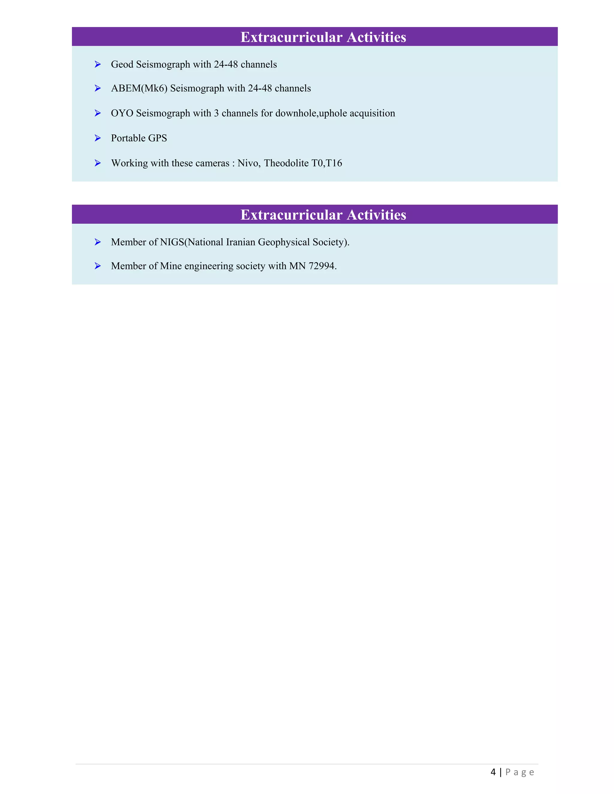4 | P a g e  
 
Extracurricular Activities
 Geod Seismograph with 24-48 channels
 ABEM(Mk6) Seismograph with 24-48 channels
 OYO Seismograph with 3 channels for downhole,uphole acquisition
 Portable GPS
 Working with these cameras : Nivo, Theodolite T0,T16
Extracurricular Activities
 Member of NIGS(National Iranian Geophysical Society).
 Member of Mine engineering society with MN 72994.
 