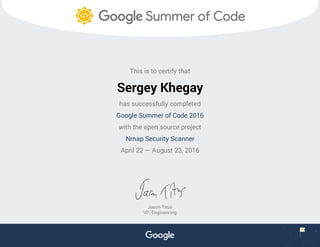 This is to certify that
Sergey Khegay
has successfully completed
Google Summer of Code 2016
with the open source project
Nmap Security Scanner
April 22 — August 23, 2016
Jason Titus
VP, Engineering
 
