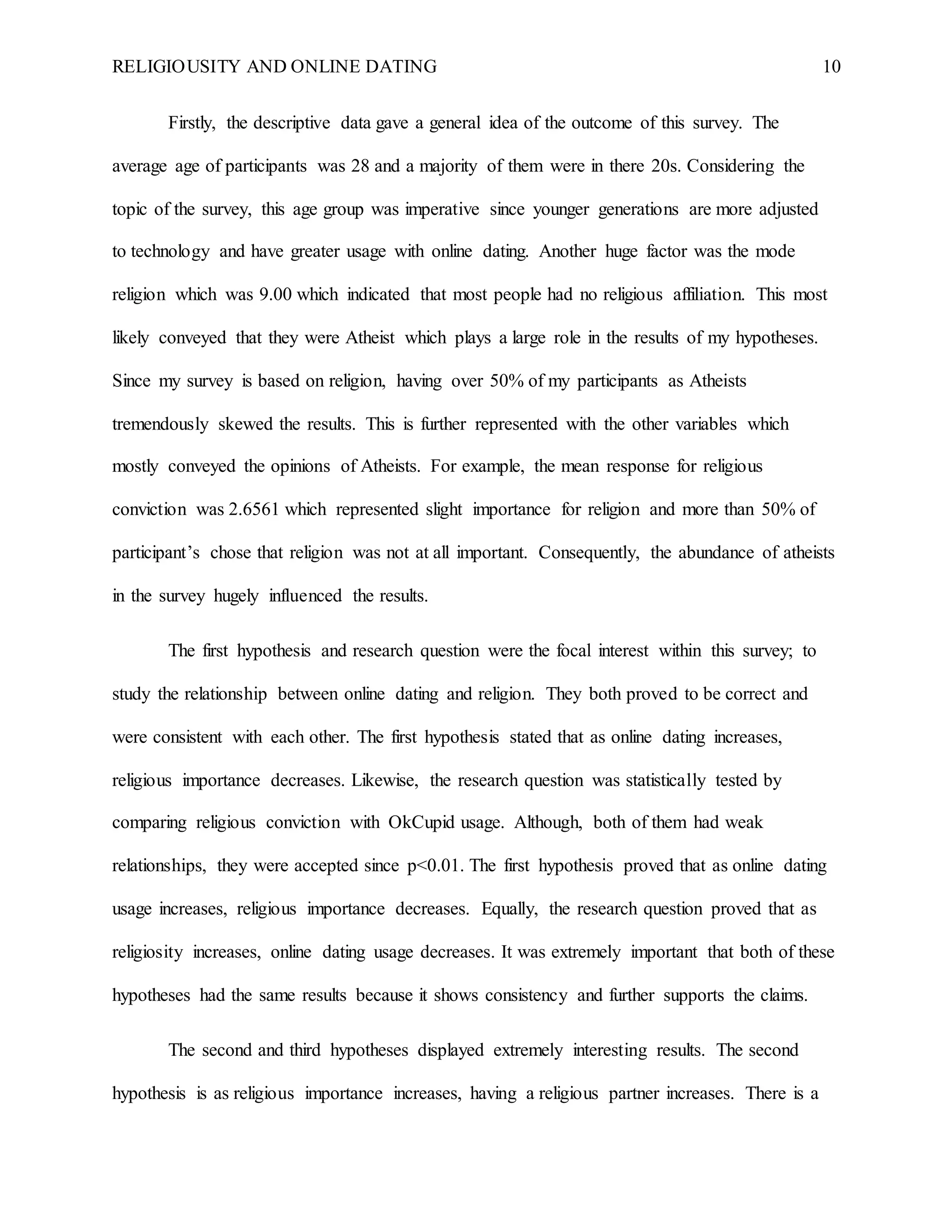 RELIGIOUSITY AND ONLINE DATING 10
Firstly, the descriptive data gave a general idea of the outcome of this survey. The
average age of participants was 28 and a majority of them were in there 20s. Considering the
topic of the survey, this age group was imperative since younger generations are more adjusted
to technology and have greater usage with online dating. Another huge factor was the mode
religion which was 9.00 which indicated that most people had no religious affiliation. This most
likely conveyed that they were Atheist which plays a large role in the results of my hypotheses.
Since my survey is based on religion, having over 50% of my participants as Atheists
tremendously skewed the results. This is further represented with the other variables which
mostly conveyed the opinions of Atheists. For example, the mean response for religious
conviction was 2.6561 which represented slight importance for religion and more than 50% of
participant’s chose that religion was not at all important. Consequently, the abundance of atheists
in the survey hugely influenced the results.
The first hypothesis and research question were the focal interest within this survey; to
study the relationship between online dating and religion. They both proved to be correct and
were consistent with each other. The first hypothesis stated that as online dating increases,
religious importance decreases. Likewise, the research question was statistically tested by
comparing religious conviction with OkCupid usage. Although, both of them had weak
relationships, they were accepted since p<0.01. The first hypothesis proved that as online dating
usage increases, religious importance decreases. Equally, the research question proved that as
religiosity increases, online dating usage decreases. It was extremely important that both of these
hypotheses had the same results because it shows consistency and further supports the claims.
The second and third hypotheses displayed extremely interesting results. The second
hypothesis is as religious importance increases, having a religious partner increases. There is a
 