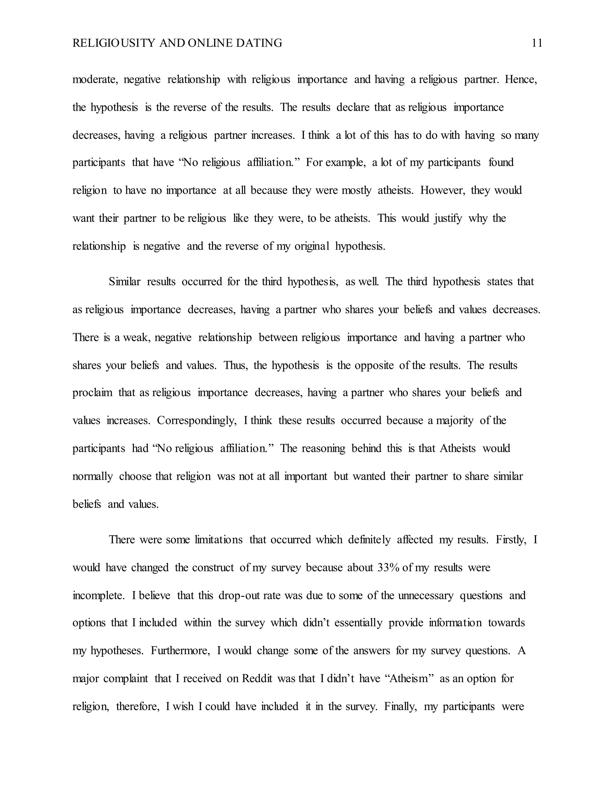 RELIGIOUSITY AND ONLINE DATING 11
moderate, negative relationship with religious importance and having a religious partner. Hence,
the hypothesis is the reverse of the results. The results declare that as religious importance
decreases, having a religious partner increases. I think a lot of this has to do with having so many
participants that have “No religious affiliation.” For example, a lot of my participants found
religion to have no importance at all because they were mostly atheists. However, they would
want their partner to be religious like they were, to be atheists. This would justify why the
relationship is negative and the reverse of my original hypothesis.
Similar results occurred for the third hypothesis, as well. The third hypothesis states that
as religious importance decreases, having a partner who shares your beliefs and values decreases.
There is a weak, negative relationship between religious importance and having a partner who
shares your beliefs and values. Thus, the hypothesis is the opposite of the results. The results
proclaim that as religious importance decreases, having a partner who shares your beliefs and
values increases. Correspondingly, I think these results occurred because a majority of the
participants had “No religious affiliation.” The reasoning behind this is that Atheists would
normally choose that religion was not at all important but wanted their partner to share similar
beliefs and values.
There were some limitations that occurred which definitely affected my results. Firstly, I
would have changed the construct of my survey because about 33% of my results were
incomplete. I believe that this drop-out rate was due to some of the unnecessary questions and
options that I included within the survey which didn’t essentially provide information towards
my hypotheses. Furthermore, I would change some of the answers for my survey questions. A
major complaint that I received on Reddit was that I didn’t have “Atheism” as an option for
religion, therefore, I wish I could have included it in the survey. Finally, my participants were
 