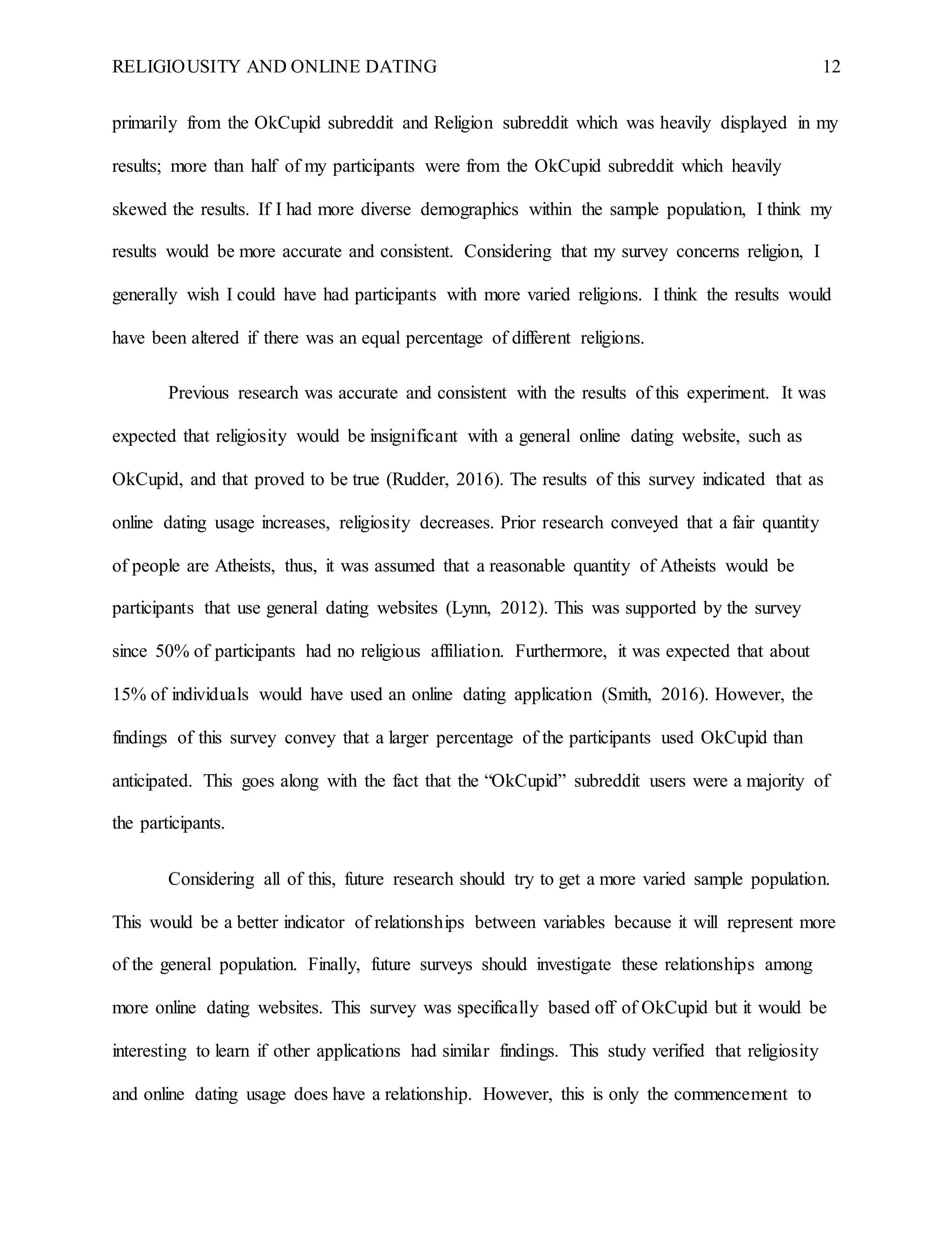 RELIGIOUSITY AND ONLINE DATING 12
primarily from the OkCupid subreddit and Religion subreddit which was heavily displayed in my
results; more than half of my participants were from the OkCupid subreddit which heavily
skewed the results. If I had more diverse demographics within the sample population, I think my
results would be more accurate and consistent. Considering that my survey concerns religion, I
generally wish I could have had participants with more varied religions. I think the results would
have been altered if there was an equal percentage of different religions.
Previous research was accurate and consistent with the results of this experiment. It was
expected that religiosity would be insignificant with a general online dating website, such as
OkCupid, and that proved to be true (Rudder, 2016). The results of this survey indicated that as
online dating usage increases, religiosity decreases. Prior research conveyed that a fair quantity
of people are Atheists, thus, it was assumed that a reasonable quantity of Atheists would be
participants that use general dating websites (Lynn, 2012). This was supported by the survey
since 50% of participants had no religious affiliation. Furthermore, it was expected that about
15% of individuals would have used an online dating application (Smith, 2016). However, the
findings of this survey convey that a larger percentage of the participants used OkCupid than
anticipated. This goes along with the fact that the “OkCupid” subreddit users were a majority of
the participants.
Considering all of this, future research should try to get a more varied sample population.
This would be a better indicator of relationships between variables because it will represent more
of the general population. Finally, future surveys should investigate these relationships among
more online dating websites. This survey was specifically based off of OkCupid but it would be
interesting to learn if other applications had similar findings. This study verified that religiosity
and online dating usage does have a relationship. However, this is only the commencement to
 