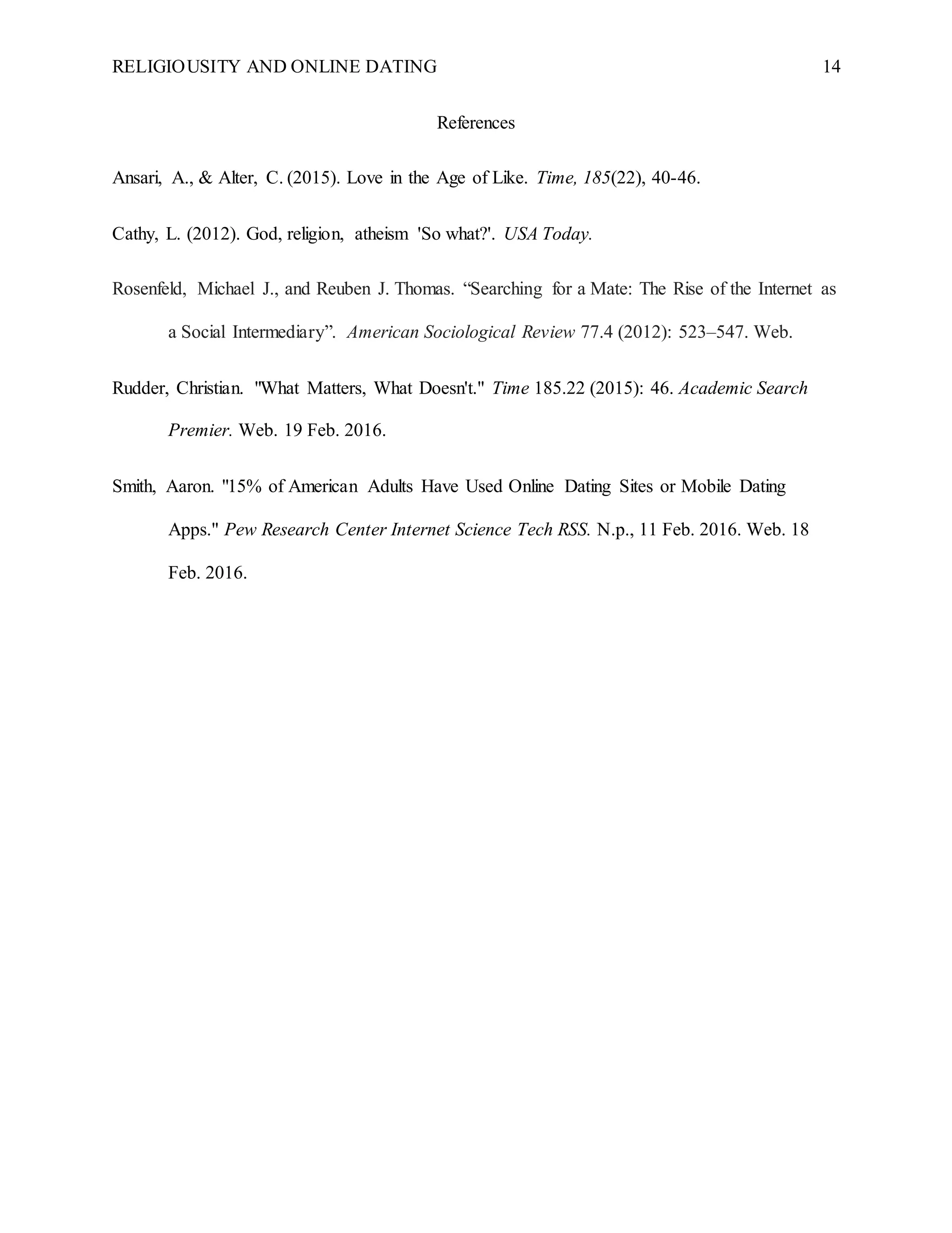 RELIGIOUSITY AND ONLINE DATING 14
References
Ansari, A., & Alter, C. (2015). Love in the Age of Like. Time, 185(22), 40-46.
Cathy, L. (2012). God, religion, atheism 'So what?'. USA Today.
Rosenfeld, Michael J., and Reuben J. Thomas. “Searching for a Mate: The Rise of the Internet as
a Social Intermediary”. American Sociological Review 77.4 (2012): 523–547. Web.
Rudder, Christian. "What Matters, What Doesn't." Time 185.22 (2015): 46. Academic Search
Premier. Web. 19 Feb. 2016.
Smith, Aaron. "15% of American Adults Have Used Online Dating Sites or Mobile Dating
Apps." Pew Research Center Internet Science Tech RSS. N.p., 11 Feb. 2016. Web. 18
Feb. 2016.
 