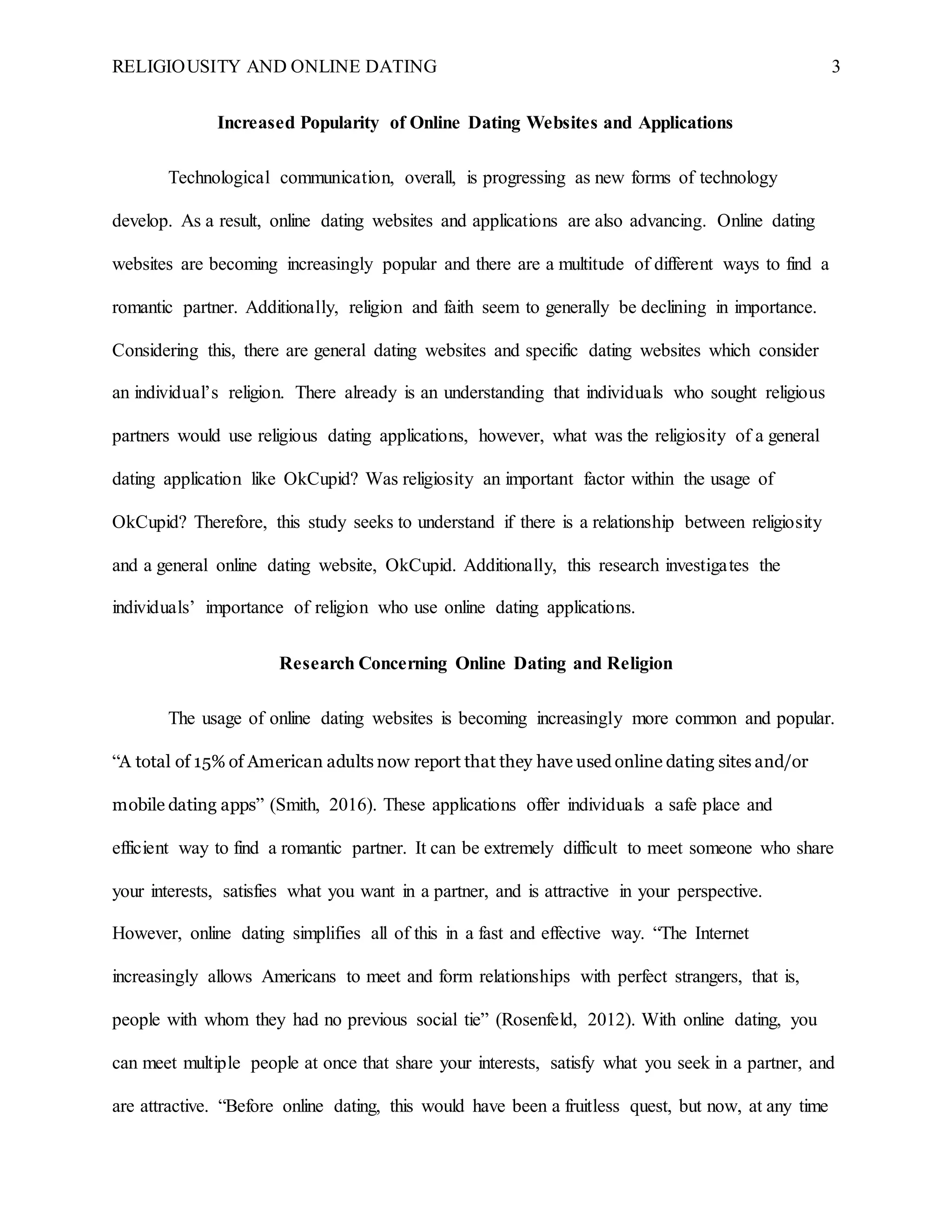 RELIGIOUSITY AND ONLINE DATING 3
Increased Popularity of Online Dating Websites and Applications
Technological communication, overall, is progressing as new forms of technology
develop. As a result, online dating websites and applications are also advancing. Online dating
websites are becoming increasingly popular and there are a multitude of different ways to find a
romantic partner. Additionally, religion and faith seem to generally be declining in importance.
Considering this, there are general dating websites and specific dating websites which consider
an individual’s religion. There already is an understanding that individuals who sought religious
partners would use religious dating applications, however, what was the religiosity of a general
dating application like OkCupid? Was religiosity an important factor within the usage of
OkCupid? Therefore, this study seeks to understand if there is a relationship between religiosity
and a general online dating website, OkCupid. Additionally, this research investigates the
individuals’ importance of religion who use online dating applications.
Research Concerning Online Dating and Religion
The usage of online dating websites is becoming increasingly more common and popular.
“A total of 15% of American adults now report that they have used online dating sites and/or
mobile dating apps” (Smith, 2016). These applications offer individuals a safe place and
efficient way to find a romantic partner. It can be extremely difficult to meet someone who share
your interests, satisfies what you want in a partner, and is attractive in your perspective.
However, online dating simplifies all of this in a fast and effective way. “The Internet
increasingly allows Americans to meet and form relationships with perfect strangers, that is,
people with whom they had no previous social tie” (Rosenfeld, 2012). With online dating, you
can meet multiple people at once that share your interests, satisfy what you seek in a partner, and
are attractive. “Before online dating, this would have been a fruitless quest, but now, at any time
 