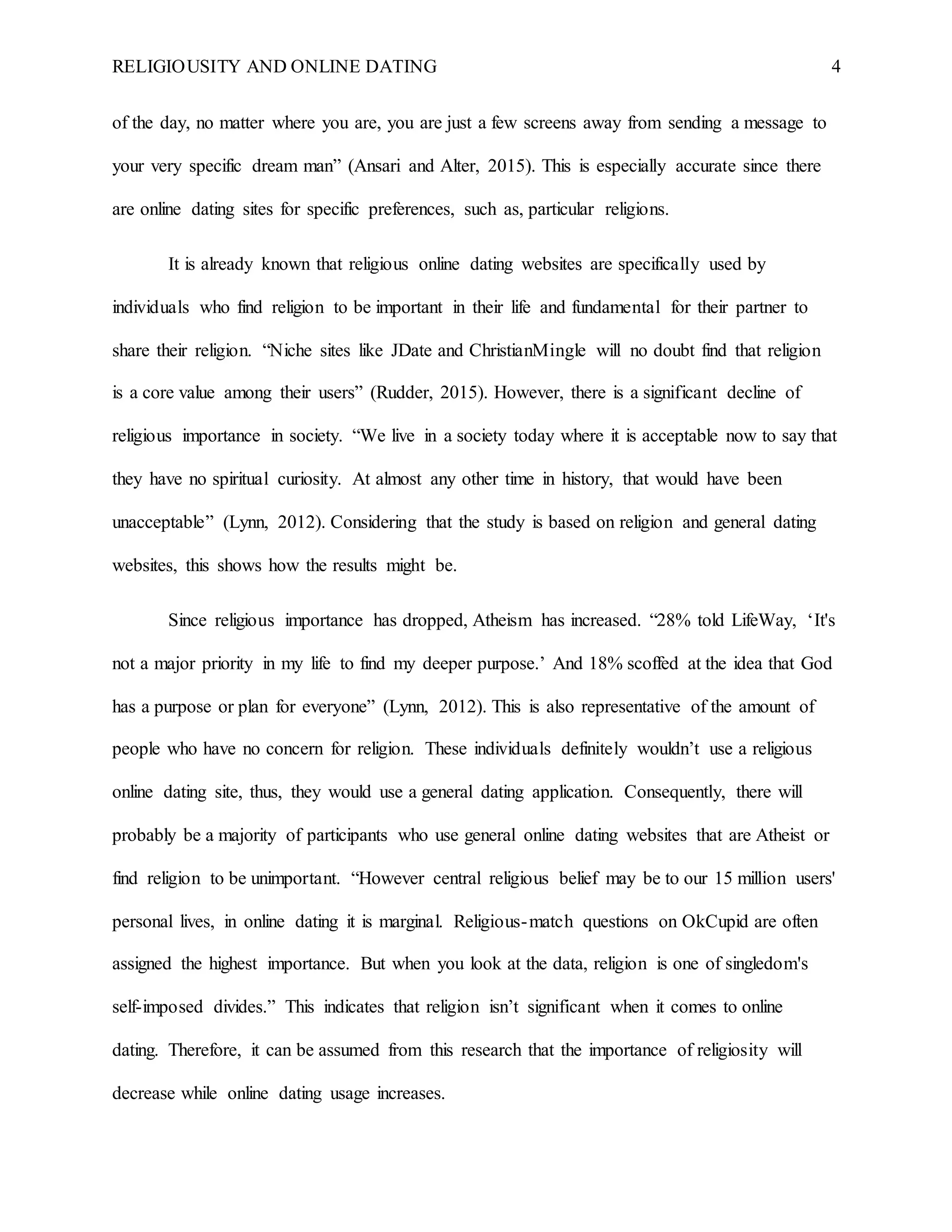 RELIGIOUSITY AND ONLINE DATING 4
of the day, no matter where you are, you are just a few screens away from sending a message to
your very specific dream man” (Ansari and Alter, 2015). This is especially accurate since there
are online dating sites for specific preferences, such as, particular religions.
It is already known that religious online dating websites are specifically used by
individuals who find religion to be important in their life and fundamental for their partner to
share their religion. “Niche sites like JDate and ChristianMingle will no doubt find that religion
is a core value among their users” (Rudder, 2015). However, there is a significant decline of
religious importance in society. “We live in a society today where it is acceptable now to say that
they have no spiritual curiosity. At almost any other time in history, that would have been
unacceptable” (Lynn, 2012). Considering that the study is based on religion and general dating
websites, this shows how the results might be.
Since religious importance has dropped, Atheism has increased. “28% told LifeWay, ‘It's
not a major priority in my life to find my deeper purpose.’ And 18% scoffed at the idea that God
has a purpose or plan for everyone” (Lynn, 2012). This is also representative of the amount of
people who have no concern for religion. These individuals definitely wouldn’t use a religious
online dating site, thus, they would use a general dating application. Consequently, there will
probably be a majority of participants who use general online dating websites that are Atheist or
find religion to be unimportant. “However central religious belief may be to our 15 million users'
personal lives, in online dating it is marginal. Religious-match questions on OkCupid are often
assigned the highest importance. But when you look at the data, religion is one of singledom's
self-imposed divides.” This indicates that religion isn’t significant when it comes to online
dating. Therefore, it can be assumed from this research that the importance of religiosity will
decrease while online dating usage increases.
 