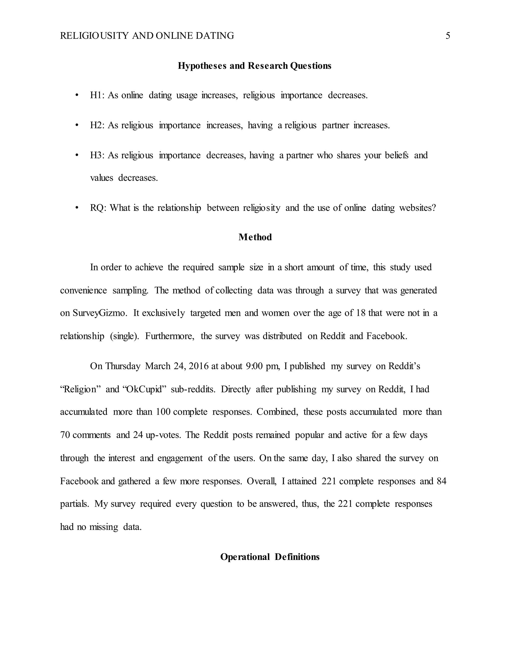 RELIGIOUSITY AND ONLINE DATING 5
Hypotheses and Research Questions
• H1: As online dating usage increases, religious importance decreases.
• H2: As religious importance increases, having a religious partner increases.
• H3: As religious importance decreases, having a partner who shares your beliefs and
values decreases.
• RQ: What is the relationship between religiosity and the use of online dating websites?
Method
In order to achieve the required sample size in a short amount of time, this study used
convenience sampling. The method of collecting data was through a survey that was generated
on SurveyGizmo. It exclusively targeted men and women over the age of 18 that were not in a
relationship (single). Furthermore, the survey was distributed on Reddit and Facebook.
On Thursday March 24, 2016 at about 9:00 pm, I published my survey on Reddit’s
“Religion” and “OkCupid” sub-reddits. Directly after publishing my survey on Reddit, I had
accumulated more than 100 complete responses. Combined, these posts accumulated more than
70 comments and 24 up-votes. The Reddit posts remained popular and active for a few days
through the interest and engagement of the users. On the same day, I also shared the survey on
Facebook and gathered a few more responses. Overall, I attained 221 complete responses and 84
partials. My survey required every question to be answered, thus, the 221 complete responses
had no missing data.
Operational Definitions
 