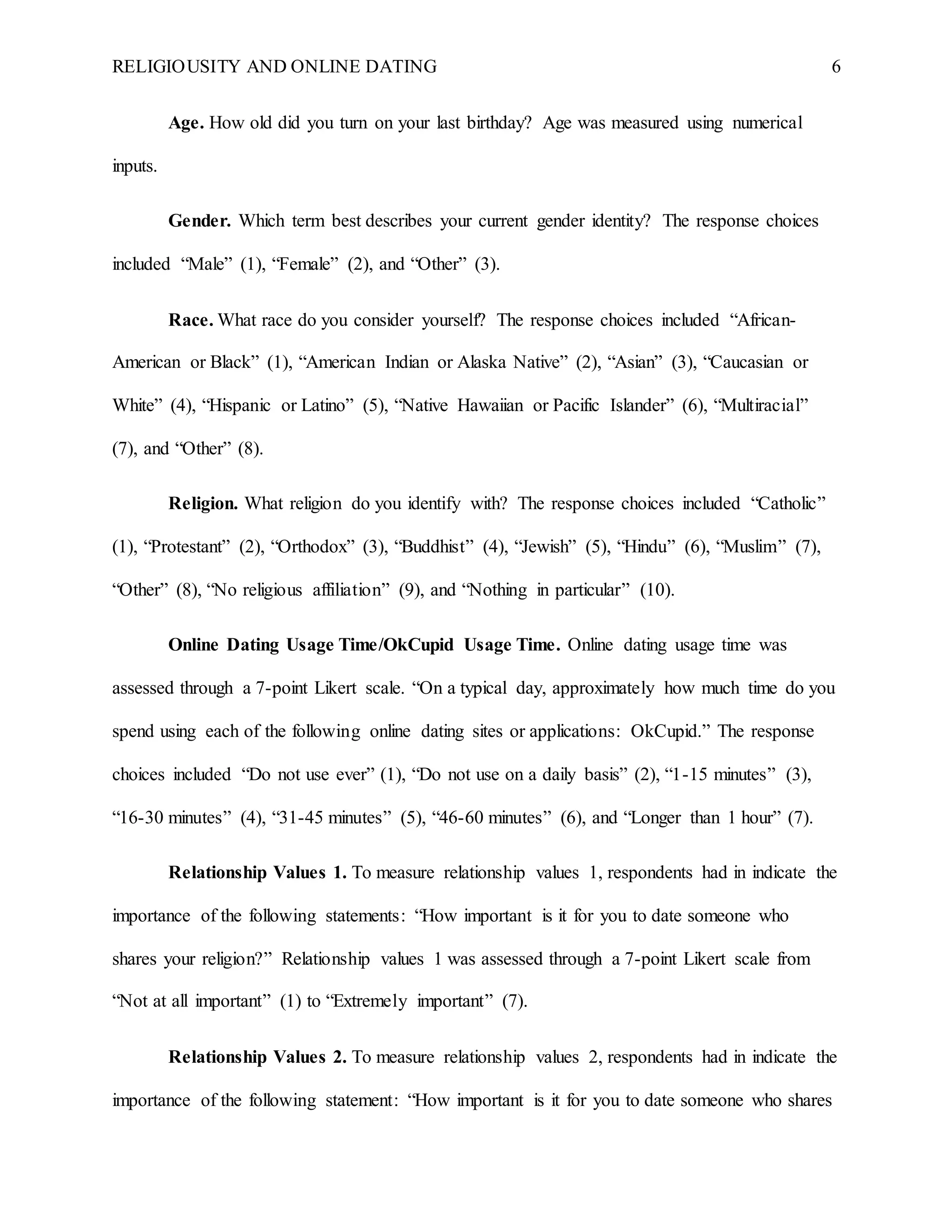 RELIGIOUSITY AND ONLINE DATING 6
Age. How old did you turn on your last birthday? Age was measured using numerical
inputs.
Gender. Which term best describes your current gender identity? The response choices
included “Male” (1), “Female” (2), and “Other” (3).
Race. What race do you consider yourself? The response choices included “African-
American or Black” (1), “American Indian or Alaska Native” (2), “Asian” (3), “Caucasian or
White” (4), “Hispanic or Latino” (5), “Native Hawaiian or Pacific Islander” (6), “Multiracial”
(7), and “Other” (8).
Religion. What religion do you identify with? The response choices included “Catholic”
(1), “Protestant” (2), “Orthodox” (3), “Buddhist” (4), “Jewish” (5), “Hindu” (6), “Muslim” (7),
“Other” (8), “No religious affiliation” (9), and “Nothing in particular” (10).
Online Dating Usage Time/OkCupid Usage Time. Online dating usage time was
assessed through a 7-point Likert scale. “On a typical day, approximately how much time do you
spend using each of the following online dating sites or applications: OkCupid.” The response
choices included “Do not use ever” (1), “Do not use on a daily basis” (2), “1-15 minutes” (3),
“16-30 minutes” (4), “31-45 minutes” (5), “46-60 minutes” (6), and “Longer than 1 hour” (7).
Relationship Values 1. To measure relationship values 1, respondents had in indicate the
importance of the following statements: “How important is it for you to date someone who
shares your religion?” Relationship values 1 was assessed through a 7-point Likert scale from
“Not at all important” (1) to “Extremely important” (7).
Relationship Values 2. To measure relationship values 2, respondents had in indicate the
importance of the following statement: “How important is it for you to date someone who shares
 