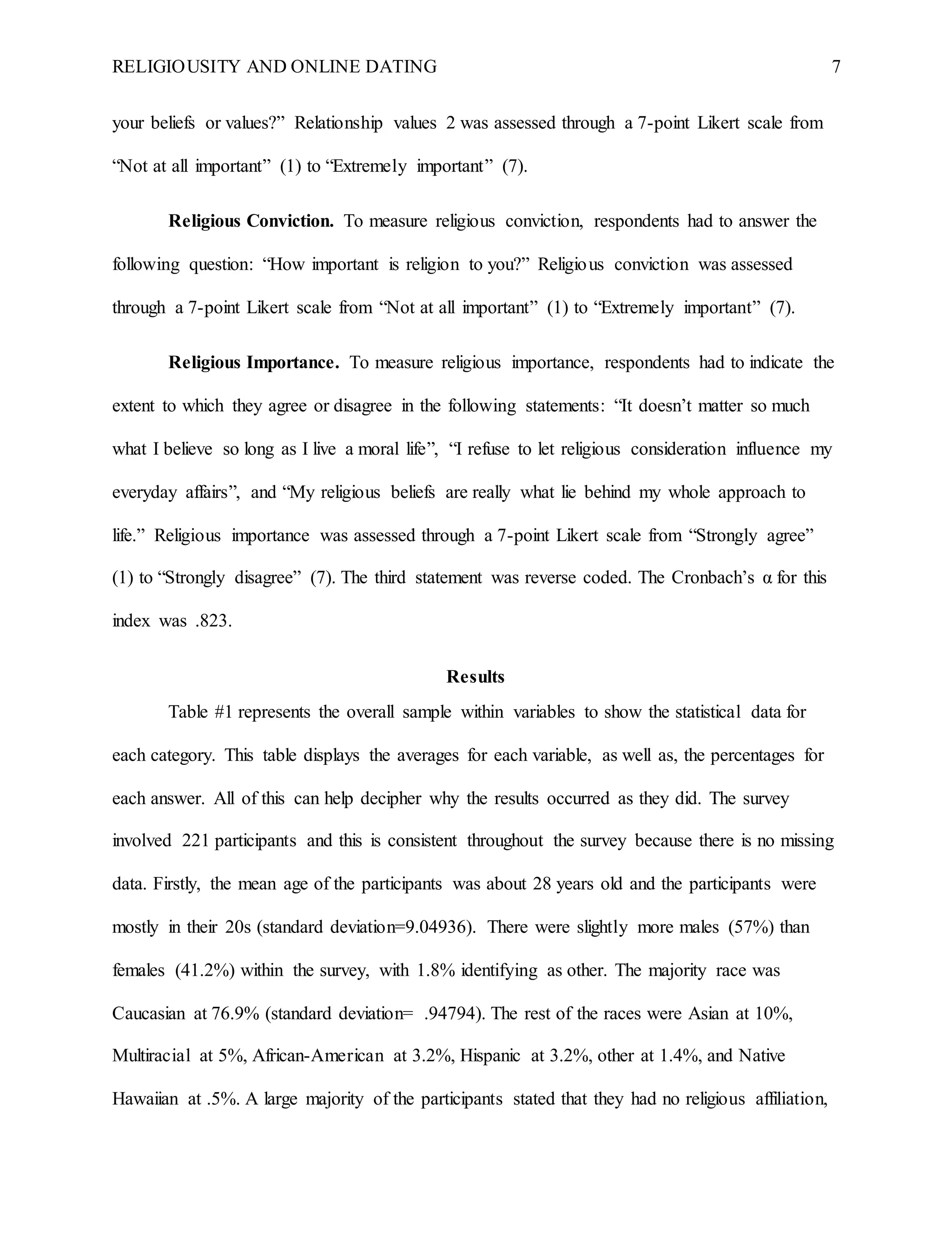 RELIGIOUSITY AND ONLINE DATING 7
your beliefs or values?” Relationship values 2 was assessed through a 7-point Likert scale from
“Not at all important” (1) to “Extremely important” (7).
Religious Conviction. To measure religious conviction, respondents had to answer the
following question: “How important is religion to you?” Religious conviction was assessed
through a 7-point Likert scale from “Not at all important” (1) to “Extremely important” (7).
Religious Importance. To measure religious importance, respondents had to indicate the
extent to which they agree or disagree in the following statements: “It doesn’t matter so much
what I believe so long as I live a moral life”, “I refuse to let religious consideration influence my
everyday affairs”, and “My religious beliefs are really what lie behind my whole approach to
life.” Religious importance was assessed through a 7-point Likert scale from “Strongly agree”
(1) to “Strongly disagree” (7). The third statement was reverse coded. The Cronbach’s α for this
index was .823.
Results
Table #1 represents the overall sample within variables to show the statistical data for
each category. This table displays the averages for each variable, as well as, the percentages for
each answer. All of this can help decipher why the results occurred as they did. The survey
involved 221 participants and this is consistent throughout the survey because there is no missing
data. Firstly, the mean age of the participants was about 28 years old and the participants were
mostly in their 20s (standard deviation=9.04936). There were slightly more males (57%) than
females (41.2%) within the survey, with 1.8% identifying as other. The majority race was
Caucasian at 76.9% (standard deviation= .94794). The rest of the races were Asian at 10%,
Multiracial at 5%, African-American at 3.2%, Hispanic at 3.2%, other at 1.4%, and Native
Hawaiian at .5%. A large majority of the participants stated that they had no religious affiliation,
 