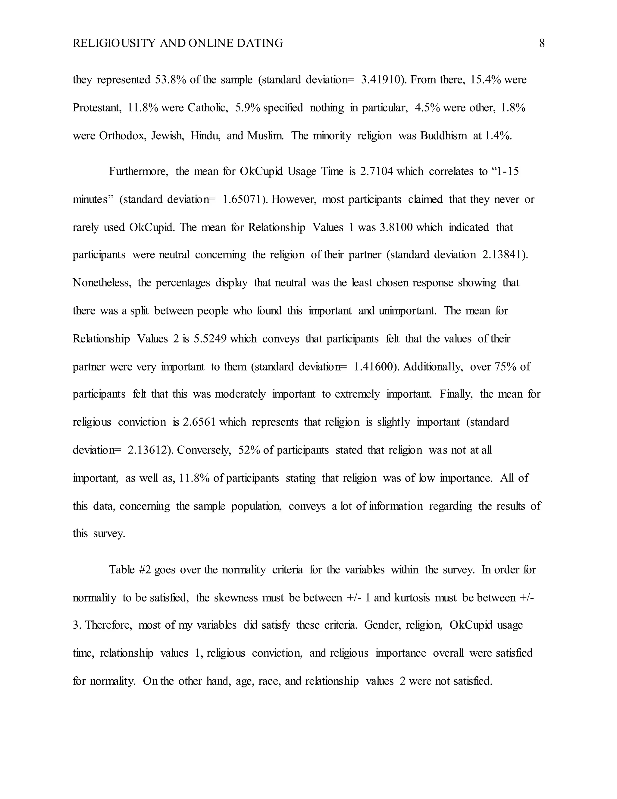 RELIGIOUSITY AND ONLINE DATING 8
they represented 53.8% of the sample (standard deviation= 3.41910). From there, 15.4% were
Protestant, 11.8% were Catholic, 5.9% specified nothing in particular, 4.5% were other, 1.8%
were Orthodox, Jewish, Hindu, and Muslim. The minority religion was Buddhism at 1.4%.
Furthermore, the mean for OkCupid Usage Time is 2.7104 which correlates to “1-15
minutes” (standard deviation= 1.65071). However, most participants claimed that they never or
rarely used OkCupid. The mean for Relationship Values 1 was 3.8100 which indicated that
participants were neutral concerning the religion of their partner (standard deviation 2.13841).
Nonetheless, the percentages display that neutral was the least chosen response showing that
there was a split between people who found this important and unimportant. The mean for
Relationship Values 2 is 5.5249 which conveys that participants felt that the values of their
partner were very important to them (standard deviation= 1.41600). Additionally, over 75% of
participants felt that this was moderately important to extremely important. Finally, the mean for
religious conviction is 2.6561 which represents that religion is slightly important (standard
deviation= 2.13612). Conversely, 52% of participants stated that religion was not at all
important, as well as, 11.8% of participants stating that religion was of low importance. All of
this data, concerning the sample population, conveys a lot of information regarding the results of
this survey.
Table #2 goes over the normality criteria for the variables within the survey. In order for
normality to be satisfied, the skewness must be between +/- 1 and kurtosis must be between +/-
3. Therefore, most of my variables did satisfy these criteria. Gender, religion, OkCupid usage
time, relationship values 1, religious conviction, and religious importance overall were satisfied
for normality. On the other hand, age, race, and relationship values 2 were not satisfied.
 