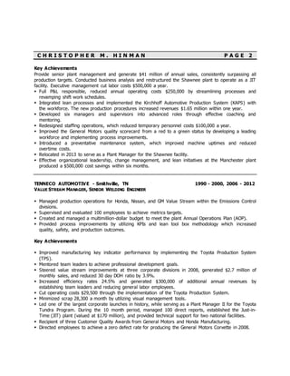 C H R I S T O P H E R M . H I N M A N P A G E 2
Key Achievements
Provide senior plant management and generate $41 million of annual sales, consistently surpassing all
production targets. Conducted business analysis and restructured the Shawnee plant to operate as a JIT
facility. Executive management cut labor costs $500,000 a year.
 Full P&L responsible, reduced annual operating costs $250,000 by streamlining processes and
revamping shift work schedules.
 Integrated lean processes and implemented the Kirchhoff Automotive Production System (KAPS) with
the workforce. The new production procedures increased revenues $1.65 million within one year.
 Developed six managers and supervisors into advanced roles through effective coaching and
mentoring.
 Redesigned staffing operations, which reduced temporary personnel costs $100,000 a year.
 Improved the General Motors quality scorecard from a red to a green status by developing a leading
workforce and implementing process improvements.
 Introduced a preventative maintenance system, which improved machine uptimes and reduced
overtime costs.
 Relocated in 2013 to serve as a Plant Manager for the Shawnee facility.
 Effective organizational leadership, change management, and lean initiatives at the Manchester plant
produced a $500,000 cost savings within six months.
TENNECO AUTOMOTIVE - Smithville, TN 1990 - 2000, 2006 - 2012
VALUE STREAM MANAGER, SENIOR WELDING ENGINEER
 Managed production operations for Honda, Nissan, and GM Value Stream within the Emissions Control
divisions.
 Supervised and evaluated 100 employees to achieve metrics targets.
 Created and managed a multimillion-dollar budget to meet the plant Annual Operations Plan (AOP).
 Provided process improvements by utilizing KPIs and lean tool box methodology which increased
quality, safety, and production outcomes.
Key Achievements
 Improved manufacturing key indicator performance by implementing the Toyota Production System
(TPS).
 Mentored team leaders to achieve professional development goals.
 Steered value stream improvements at three corporate divisions in 2008, generated $2.7 million of
monthly sales, and reduced 30 day DOH ratio by 3.9%.
 Increased efficiency rates 24.5% and generated $300,000 of additional annual revenues by
establishing team leaders and reducing general labor employees.
 Cut operating costs $29,500 through the implementation of the Toyota Production System.
 Minimized scrap 28,300 a month by utilizing visual management tools.
 Led one of the largest corporate launches in history, while serving as a Plant Manager II for the Toyota
Tundra Program. During the 10 month period, managed 100 direct reports, established the Just-in-
Time (JIT) plant (valued at $170 million), and provided technical support for two national facilities.
 Recipient of three Customer Quality Awards from General Motors and Honda Manufacturing.
 Directed employees to achieve a zero defect rate for producing the General Motors Corvette in 2008.
 