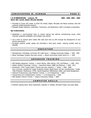 C H R I S T O P H E R M . H I N M A N P A G E 3
L & W ENGINEERING - Lebanon, TN 2000 - 2004, 2004 - 2006
GROUP UNIT LEADER, SENIOR WELDING ENGINEER
 Promoted to Group Unit Leader to direct the Honda, Delphi, Mercedes and Nissan business units that
produced welded assembly products.
 Managed Quality Engineers, Automotive Technicians, and Maintenance staff in all phases of operations.
Key Achievements
 Established a cross-functional team to resolve internal and external manufacturing issues, which
improved corporate profitability and provided cost controls.
 Led a team to improve plant robotic MIG weld cycle time by 20% through the development of new
process parameters.
 Increased customer quality ratings and eliminated a third party vendor, reducing monthly costs by
$50,000.
E D U C A T I O N
 Manufacturing Technology Curriculum (42 credit hours) ▪ Kellogg Community College ▪ 1993 - 1995
 Diesel Technology Program (two year course) ▪ Branch Area Career Center (B.A.C.C.) ▪ 1993
A D V A N C E D T R A I N I N G
 MIG Welding Equipment Training ▪ Lincoln Electric, Miller Electric, ITW, and Motoarc ▪ 1995 - 2013
 Robotic Welding Technology Training ▪ Asea Brown Boveri (ABB) and Motoman ▪ 2004 - 2012
 Introduction of the Toyota System Training (two year program) ▪ Toyota ▪ 2006 - 2008.
Core curriculum included the Toyota Production System, Rapid Kaizen, 5S lean manufacturing, 7 waste,
Total Production Maintenance (TPM), Overall Equipment Effectiveness (OEE), and Visual Management.
 Advanced Programming using Motoman Training ▪ L & W Engineering ▪ 2002
 Programming and Troubleshooting Training ▪ L & W Engineering ▪ 2002
 Allen Bradley Controls Training ▪ Jackson Community College ▪ 2000
C O M P U T E R S K I L L S
 Proficient utilizing Excel, Word, PowerPoint, AutoCAD LT, Minitab, Microsoft Project, and Lotus Notes.
 