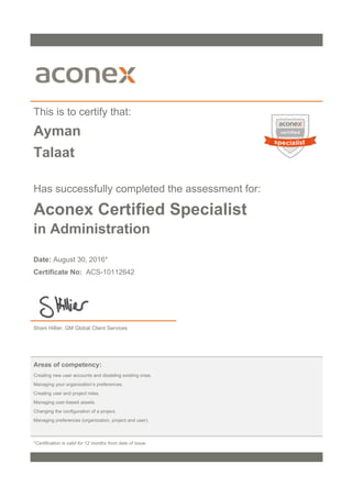 This is to certify that:
Ayman
Talaat
Has successfully completed the assessment for:
Aconex Certified Specialist
in Administration
Date: August 30, 2016*
Certificate No: ACS-10112642
Shani Hillier, GM Global Client Services
Areas of competency:
Creating new user accounts and disabling existing ones.
Managing your organization’s preferences.
Creating user and project roles.
Managing user-based assets.
Changing the configuration of a project.
Managing preferences (organization, project and user).
*Certification is valid for 12 months from date of issue.
 