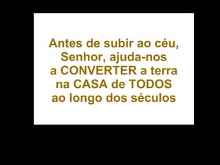 Antes de subir ao céu, Senhor, ajuda-nos a CONVERTER a terra na CASA de TODOS ao longo dos séculos 