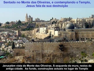 Sentado no Monte das Oliveiras, e contemplando o Templo, Jesus fala da sua destruição Jerusalém vista do Monte das Oliveiras. À esquerda do muro, restos da antiga cidade.  Ao fundo, construções actuais no lugar do Templo 