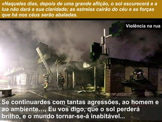 «Naqueles dias, depois de uma grande aflição, o sol escurecerá e a lua não dará a sua claridade; as estrelas cairão do céu e as forças que há nos céus serão abaladas. Se continuardes com tantas agressões, ao homem e ao ambiente…, Eu vos digo, que o sol perderá brilho, e o mundo tornar-se-á inabitável... Violência na rua 