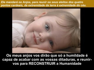 Ele mandará os Anjos, para reunir os seus eleitos dos quatro pontos cardeais, da extremidade da terra à extremidade do céu. Os meus anjos vos dirão que só a humildade é capaz de acabar com as vossas ditaduras, e reunir-vos para RECONSTRUIR a Humanidade 