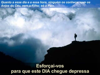 Quanto a esse dia e a essa hora, ninguém os conhece: nem os Anjos do Céu, nem o Filho; só o Pai». Esforçai-vos para que este DIA chegue depressa 