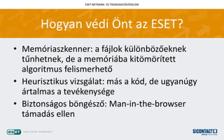 ESET NETBANK- ?S TRANZAKCI?V?DELEM
Hogyan vdi ?nt az ESET?
? Memriaszkenner: a fjlok kl?nb?z?eknek
t?nhetnek, de a memriba kit?m?rtett
algoritmus felismerhet?
? Heurisztikus vizsglat: ms a kd, de ugyangy
rtalmas a tevkenysge
? Biztonsgos b?ngsz?: Man-in-the-browser
tmads ellen
 
