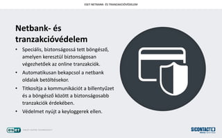 ESET NETBANK- ?S TRANZAKCI?V?DELEM
Netbank- s
tranzakcivdelem
? Specilis, biztonsgoss tett b?ngsz?,
amelyen keresztl biztonsgosan
vgezhet?ek az online tranzakcik.
? Automatikusan bekapcsol a netbank
oldalak bet?ltsekor.
? Titkostja a kommunikcit a billenty?zet
s a b?ngsz? k?z?tt a biztonsgosabb
tranzakcik rdekben.
? Vdelmet nyjt a keyloggerek ellen.
 