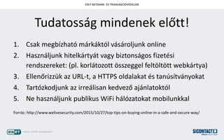 ESET NETBANK- ?S TRANZAKCI?V?DELEM
Tudatossg mindenek el?tt!
1. Csak megbzhat mrkktl vsroljunk online
2. Hasznljunk hitelkrtyt vagy biztonsgos fizetsi
rendszereket: (pl. korltozott ?sszeggel felt?lt?tt webkrtya)
3. Ellen?rizzk az URL-t, a HTTPS oldalakat s tanstvnyokat
4. Tartzkodjunk az irrelisan kedvez? ajnlatoktl
5. Ne hasznljunk publikus WiFi hlzatokat mobilunkkal
Forrs: http://www.welivesecurity.com/2015/10/27/top-tips-on-buying-online-in-a-safe-and-secure-way/
 