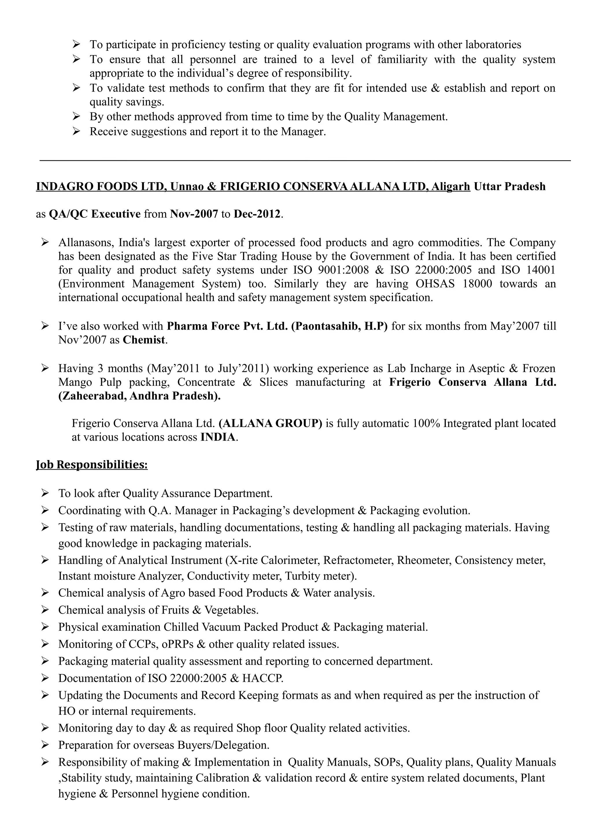 To participate in proficiency testing or quality evaluation programs with other laboratories
 To ensure that all personnel are trained to a level of familiarity with the quality system
appropriate to the individual’s degree of responsibility.
 To validate test methods to confirm that they are fit for intended use & establish and report on
quality savings.
 By other methods approved from time to time by the Quality Management.
 Receive suggestions and report it to the Manager.
INDAGRO FOODS LTD, Unnao & FRIGERIO CONSERVAALLANA LTD, Aligarh Uttar Pradesh
as QA/QC Executive from Nov-2007 to Dec-2012.
 Allanasons, India's largest exporter of processed food products and agro commodities. The Company
has been designated as the Five Star Trading House by the Government of India. It has been certified
for quality and product safety systems under ISO 9001:2008 & ISO 22000:2005 and ISO 14001
(Environment Management System) too. Similarly they are having OHSAS 18000 towards an
international occupational health and safety management system specification.
 I’ve also worked with Pharma Force Pvt. Ltd. (Paontasahib, H.P) for six months from May’2007 till
Nov’2007 as Chemist.
 Having 3 months (May’2011 to July’2011) working experience as Lab Incharge in Aseptic & Frozen
Mango Pulp packing, Concentrate & Slices manufacturing at Frigerio Conserva Allana Ltd.
(Zaheerabad, Andhra Pradesh).
Frigerio Conserva Allana Ltd. (ALLANA GROUP) is fully automatic 100% Integrated plant located
at various locations across INDIA.
Job Responsibilities:
 To look after Quality Assurance Department.
 Coordinating with Q.A. Manager in Packaging’s development & Packaging evolution.
 Testing of raw materials, handling documentations, testing & handling all packaging materials. Having
good knowledge in packaging materials.
 Handling of Analytical Instrument (X-rite Calorimeter, Refractometer, Rheometer, Consistency meter,
Instant moisture Analyzer, Conductivity meter, Turbity meter).
 Chemical analysis of Agro based Food Products & Water analysis.
 Chemical analysis of Fruits & Vegetables.
 Physical examination Chilled Vacuum Packed Product & Packaging material.
 Monitoring of CCPs, oPRPs & other quality related issues.
 Packaging material quality assessment and reporting to concerned department.
 Documentation of ISO 22000:2005 & HACCP.
 Updating the Documents and Record Keeping formats as and when required as per the instruction of
HO or internal requirements.
 Monitoring day to day & as required Shop floor Quality related activities.
 Preparation for overseas Buyers/Delegation.
 Responsibility of making & Implementation in Quality Manuals, SOPs, Quality plans, Quality Manuals
,Stability study, maintaining Calibration & validation record & entire system related documents, Plant
hygiene & Personnel hygiene condition.
 