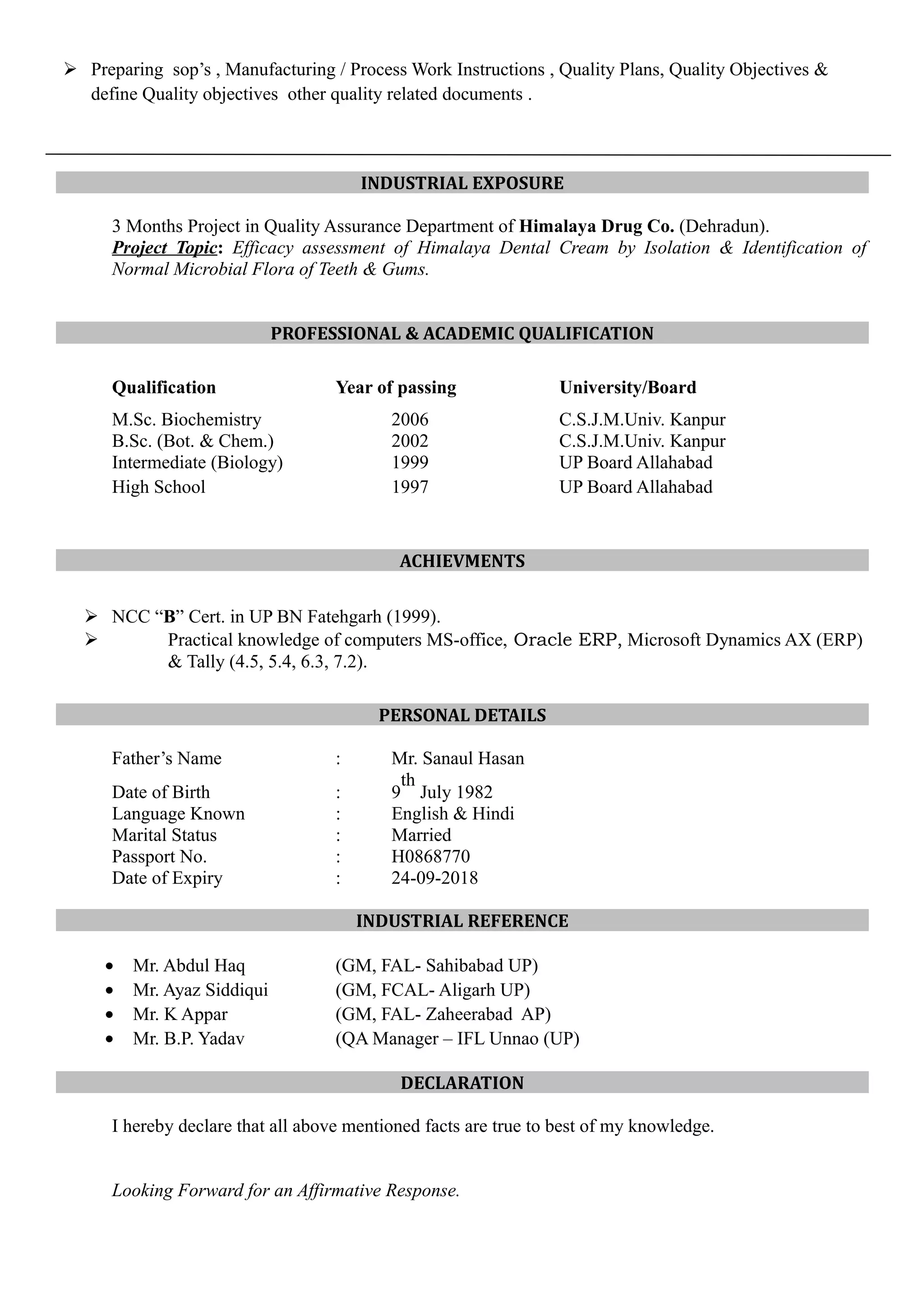  Preparing sop’s , Manufacturing / Process Work Instructions , Quality Plans, Quality Objectives &
define Quality objectives other quality related documents .
INDUSTRIAL EXPOSURE
3 Months Project in Quality Assurance Department of Himalaya Drug Co. (Dehradun).
Project Topic: Efficacy assessment of Himalaya Dental Cream by Isolation & Identification of
Normal Microbial Flora of Teeth & Gums.
PROFESSIONAL & ACADEMIC QUALIFICATION
Qualification Year of passing University/Board
M.Sc. Biochemistry 2006 C.S.J.M.Univ. Kanpur
B.Sc. (Bot. & Chem.) 2002 C.S.J.M.Univ. Kanpur
Intermediate (Biology) 1999 UP Board Allahabad
High School 1997 UP Board Allahabad
ACHIEVMENTS
 NCC “B” Cert. in UP BN Fatehgarh (1999).
 Practical knowledge of computers MS-office, Oracle ERP, Microsoft Dynamics AX (ERP)
& Tally (4.5, 5.4, 6.3, 7.2).
PERSONAL DETAILS
Father’s Name : Mr. Sanaul Hasan
Date of Birth : 9
th
July 1982
Language Known : English & Hindi
Marital Status : Married
Passport No. : H0868770
Date of Expiry : 24-09-2018
INDUSTRIAL REFERENCE
• Mr. Abdul Haq (GM, FAL- Sahibabad UP)
• Mr. Ayaz Siddiqui (GM, FCAL- Aligarh UP)
• Mr. K Appar (GM, FAL- Zaheerabad AP)
• Mr. B.P. Yadav (QA Manager – IFL Unnao (UP)
DECLARATION
I hereby declare that all above mentioned facts are true to best of my knowledge.
Looking Forward for an Affirmative Response.
 