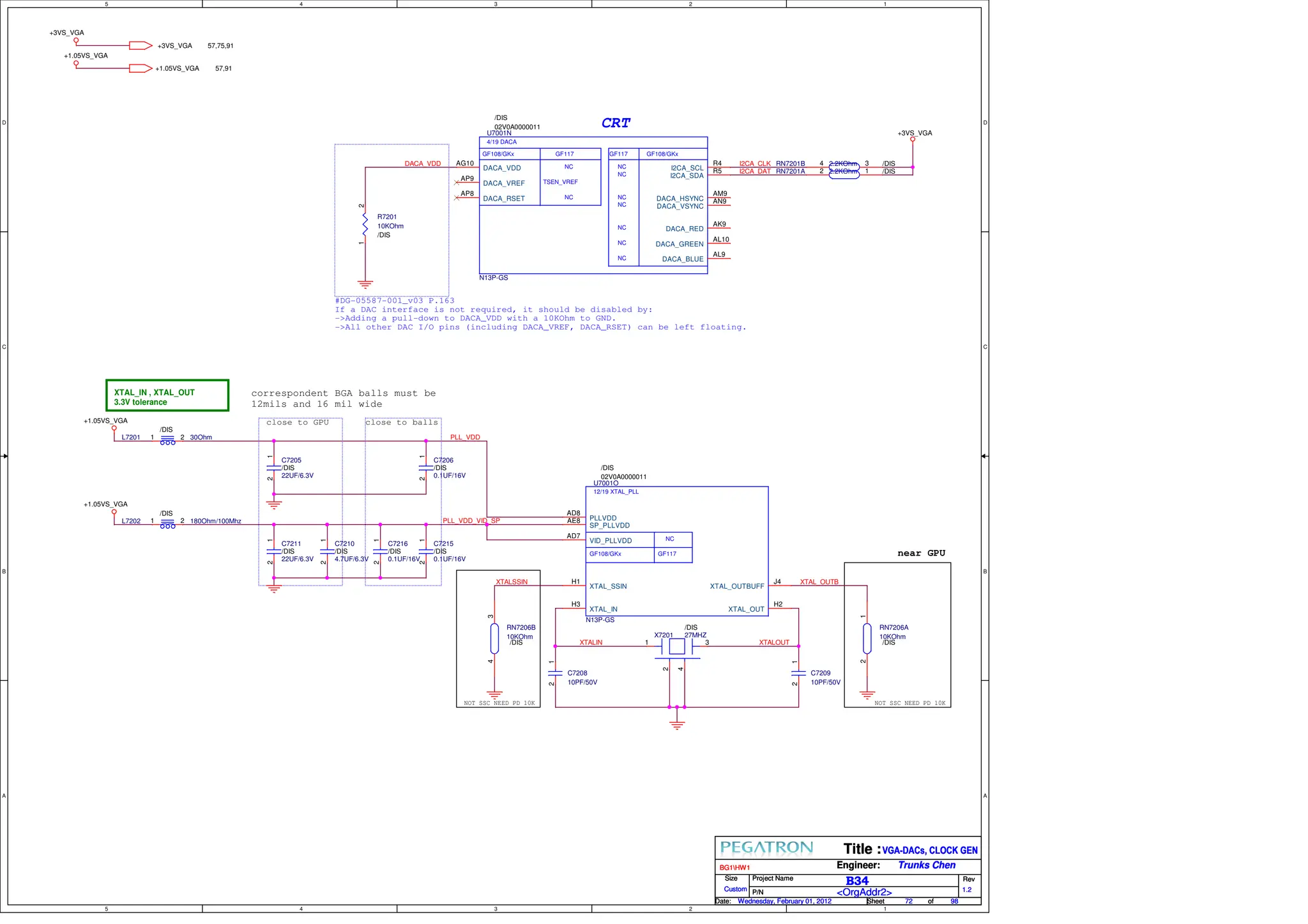5
5
4
4
3
3
2
2
1
1
D D
C C
B B
A A
CRT
correspondent BGA balls must be
12mils and 16 mil wide
XTAL_IN , XTAL_OUT
3.3V tolerance
near GPU
NOT SSC NEED PD 10K NOT SSC NEED PD 10K
#DG-05587-001_v03 P.163
If a DAC interface is not required, it should be disabled by:
->Adding a pull-down to DACA_VDD with a 10KOhm to GND.
->All other DAC I/O pins (including DACA_VREF, DACA_RSET) can be left floating.
close to balls
close to GPU
I2CA_DAT
I2CA_CLK
DACA_VDD
XTALSSIN
XTALIN
XTAL_OUTB
XTALOUT
PLL_VDD
PLL_VDD_VID_SP
+1.05VS_VGA 57,91
+3VS_VGA 57,75,91
+1.05VS_VGA
+3VS_VGA
+3VS_VGA
+1.05VS_VGA
+1.05VS_VGA
Size Project Name Rev
Date: Sheet of
Title :
Engineer:
P/N
Custom
72 98
Wednesday, February 01, 2012
BG1HW1
VGA-DACs, CLOCK GEN
1.2
B34
Trunks Chen
<OrgAddr2>
Size Project Name Rev
Date: Sheet of
Title :
Engineer:
P/N
Custom
72 98
Wednesday, February 01, 2012
BG1HW1
VGA-DACs, CLOCK GEN
1.2
B34
Trunks Chen
<OrgAddr2>
Size Project Name Rev
Date: Sheet of
Title :
Engineer:
P/N
Custom
72 98
Wednesday, February 01, 2012
BG1HW1
VGA-DACs, CLOCK GEN
1.2
B34
Trunks Chen
<OrgAddr2>
RN7206A
10KOhm
/DIS
1
2
X7201 27MHZ
/DIS
1 3
2
4
C7216
0.1UF/16V
/DIS
1
2
12/19 XTAL_PLL
GF117
GF108/GKx
NC
U7001O
N13P-GS
/DIS
02V0A0000011
XTAL_SSIN
H1
VID_PLLVDD
AD7
SP_PLLVDD
AE8 PLLVDD
AD8
XTAL_OUT
H2
XTAL_OUTBUFF
J4
XTAL_IN
H3
L7201 30Ohm
/DIS
2
1
C7211
22UF/6.3V
/DIS
1
2
C7210
4.7UF/6.3V
/DIS
1
2
C7209
10PF/50V
1
2
RN7206B
10KOhm
/DIS
3
4
L7202 180Ohm/100Mhz
/DIS
2
1
C7205
22UF/6.3V
/DIS
1
2
4/19 DACA
TSEN_VREF
NC
GF117
GF108/GKx
NC NC
NC
NC
NC
NC
NC
NC
GF117 GF108/GKx
U7001N
N13P-GS
/DIS
02V0A0000011
DACA_RSET
AP8
DACA_VREF
AP9
DACA_VDD
AG10
DACA_BLUE
AL9
DACA_GREEN
AL10
DACA_RED
AK9
DACA_VSYNC
AN9
DACA_HSYNC
AM9
I2CA_SDA
R5
I2CA_SCL
R4
C7215
0.1UF/16V
/DIS
1
2
C7208
10PF/50V
1
2
RN7201A 2.2KOhm /DIS
1
2
R7201
10KOhm
/DIS
1
2
RN7201B 2.2KOhm /DIS
3
4
C7206
0.1UF/16V
/DIS
1
2
 