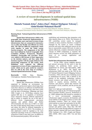 Mustafa Neamah Jebur, Zahra Ziaei, Mahyat Shafapour Tehrany, Abdul Rashid Mohamed
Shariff / International Journal of Engineering Research and Applications (IJERA)
ISSN: 2248-9622 www.ijera.com
Vol. 3, Issue 4, Jul-Aug 2013, pp. 06-14
6 | P a g e
A review of recent developments in national spatial data
infrastructures (NSDI)
Mustafa Neamah Jebur1
, Zahra Ziaei2
, Mahyat Shafapour Tehrany3
,
Abdul Rashid Mohamed Shariff4
1, 2, 3 Faculty of engineering, University Putra Malaysia, Serdang, Malaysia.
4Geospatial Information Science Research Centre (GISRC), Universiti Putra Malaysia, Malaysia
Running Head: National Spatial Data Infrastructures (NSDI)
Abstract
Spatial Data Infrastructure (SDI) is the
geographic data framework implementation of
data, metadata, users and tools in terms of data
infrastructure that are connected in interactive
way to allow the flexibly and efficient use of the
data. The SDI has different components which
work together to make the whole system
function properly. The components of the SDI
have been defined by Federal Geographic Data
Committee (FGDC): Framework, Metadata,
Standard, Partnership and Geo-data. People
were added to SDI because of their importance
as the decision makers, and they make final
decisions together with the people defined in the
partnership component. In this article, basic
definitions were explored for different
components in terms of rules, organizations and
needs; which can be quite useful for countries
that are still in the early stage of creating a
National Spatial Infrastructure design.
Keywords: NSDI, Data, Metadata,
Clearinghouse, Standard, Partnership,Geo-data
I. Introduction
Spatial data infrastructure (SDI)has been
employed in building an environment for
stakeholders and decision makers which helps them
reach their objectives at different levels(Politically
or administratively) wherein they share their works
with the help of technology. (Makanga and Smit,
2008; Cooper et al., 2012).Many countries have
applied SDI due to its capability of facilitating
easier interaction between different departments,
and its ability to simplify the use of the data in
different levels (organizational, provincial,
regional, and global) (Klein and Muller
2012).Generally, the basic use of SDI is to make
the rules of data sharing which helps in saving time
and reduce the effort by different department or
agencies (Hendriks et al., 2012). The avoidance of
data duplication could be regarded as the most
significant advantage of the use of SDI because the
acquisition of data is only done once. In addition to
the aforementioned property, SDI can help in
establishing and maintaining data integration with
other datasets (Boes et al., 2010). The elements of
SDI controlling system cannot be managed
centrally in many countries; therefore, it might be
managed by the creator or owner. Computer
networks and some other additional sources are the
keys to successfully connect SDI tools. In order to
operate effectively, complete information about the
concept of NSDI components is required; this
article therefore reviews the NSDI parameters in
terms of its concept, application and
implementation.
Spatial data infrastructure literature(SDI)
In the 1980s, various mapping agencies
and national surveying felt the need to start the
strategies for producing better access to
standardized GI (Groot and McLaughlin, 2000;
Williamson et al., 2003). The spatial data
infrastructure (SDI) was made in the 1993 by the
US National Research Council (Mapping Sciences
Committee, 1993) with the aim of defining access
to standardized GI access. SDI is defined as the
entirety of the standards, technology, policies,
human resources and related activities that are
needed to acquire, process, distribute, use,
maintain, and preserve spatial data between all
government’s levels, academia, and the private and
non-profit sectors
(http://www.fgdc.gov/nsdi/nsdi.html). This
definition was made by the US Federal Geographic
Data Committee (FGDC); however, Williamson et
al., (2003) debated that SDI should be extended to
be a cover environmental management,
infrastructure support, economic development, and
social stability in developed countries as well as the
developing countries. There are various scales
which operate on same basic principles for the SDI,
these ranges fromsmall local departments to
national and global scales. More than 100 SDI
plans have been made through different countries at
global, national, regional and local scales (Masser,
1998; Lachman et al., 2001; Craglia and Masser,
2002; GINIE, 2003; Lance 2003; Van and Kok,
2004).
 