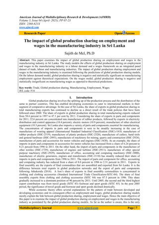 American Journal of Multidisciplinary Research & Development (AJMRD)
Volume 3, Issue 04 (April- 2021), PP 07-23
ISSN: 2360-821X
www.ajmrd.com
Multidisciplinary Journal www.ajmrd.com Page | 7
Research Paper Open Access
The impact of global production sharing on employment and
wages in the manufacturing industry in Sri Lanka
Sajith de Mel, Ph.D
Abstract: This paper examines the impact of global production sharing on employment and wages in the
manufacturing industry in Sri Lanka. The study models the effects of global production sharing on employment
and wages in the manufacturing industry in a labour demand and a wages framework on an integrated panel
dataset of trade, labour and manufacturing industries. The impact of global production sharing employment and
wages in the manufacturing industry is examined following the predictions of global production sharing models.
On the labour demand model, global production sharing is negative and statistically significant on manufacturing
employment against theoretical expectations. On the wages model, global production sharing is negative and
statistically insignificant on manufacturing wages as opposed to theoretical predictions.
Key words: Trade, Global production sharing, Manufacturing, Employment, Wages
JEL code: F16
I. Introduction
Global production sharing involves the splitting up of the production process and the distribution of the
same to partner countries. This has enabled developing economies to cater to international markets in their
segment of comparative advantage. In the case of Sri Lanka, the share of exports in global production sharing in
total manufacturing exports has continued to decline as a direct result of the trade policies that have been
followed since 2000. The share of exports in global production sharing in total manufacturing exports reduced
from 58.6 percent in 1997 to 47.1 per cent by 2011. Considering the share of exports in parts and components
for 2011, 22.6 percent are concentrated into manufacture of rubber products, followed by exports in electricity
distribution and control apparatus (18.4 percent), electric motors (10.9 percent), manufacture of other electrical
equipment (10.3 percent). Sri Lanka also imports a variety of parts and components essential for manufacturing.
The concentration of imports in parts and components is seen to be steadily increasing in the case of
manufacture of wearing apparel (International Standard Industrial Classification (ISIC)-1810, manufacture of
rubber products (ISIC-2519), manufacture of plastic products (ISIC-2520), manufacture of cutlery, hand tools
and general hardware (ISIC-2893), manufacture of machinery for mining, quarry and construction (ISIC-2924),
manufacture of parts and accessories for motor vehicles and engines (ISIC-3430). As an example, the share of
imports in parts and components in accessories for motor vehicles has increased from a share of 6.24 percent to
8.21 percent from 1996 to 2011. On the other hand, the import of parts and components in the manufacture of
other textiles (ISIC-1729), manufacture of engines and turbines (ISIC-2911), manufacture of other special
purpose machinery (ISIC-2929), manufacture of office, accounting and computing machinery (ISIC-3000),
manufacture of electric generators, engines and transformers (ISIC-3110) has steadily reduced their share of
imports in parts and components from 1996 to 2011. The import of parts and component for office, accounting
and computing industry has reduced from a share of 8.0 percent in 1996 to 2.31 percent in 2011. Exports in
final assembly are the exports of final commodities that are assembled and exported from Sri Lanka. It is the
difference between total exports in global production networks and the export of parts and components
following Athukorala (2016). A lion’s share of exports in final assembly commodities is concentrated in
clothing and clothing accessories (Standard International Trade Classification-SITC-84). The share of final
assembly exports from clothing and clothing accessories (SITC 84) was 87.5 percent in 1996. This share
gradually increased to a dominant position of 90 percent by 2011. Until 2005, the second and the third highest
export contribution was from travel goods (SITC 83) footwear and sport goods (SITC 85). In the post 2005
period, the significance of travel goods and footwear and sport goods declined drastically.
While economic theory offers several explanations for the pattern of trade between developed and
developing economies and its consequent effect on employment and wages, global production sharing models
mostly explain the link between global production sharing, employment and wages. Hence the main objective of
this paper is to examine the impact of global production sharing on employment and wages in the manufacturing
industry as postulated by the global production sharing models. As far as the author is aware, this is the only
 