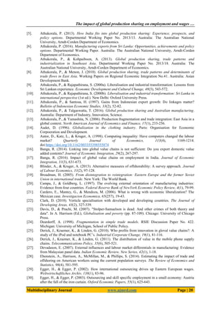 The impact of global production sharing on employment and wages …
Multidisciplinary Journal www.ajmrd.com Page | 20
[5]. Athukorala, P. (2013). How India fits into global production sharing: Experience, prospects, and
policy options. Departmental Working Paper No. 2013/13. Australia: The Australian National
University, Arndt-Corden Department of Economics.
[6]. Athukorala, P. (2016). Manufacturing exports from Sri Lanka: Opportunities, achievements and policy
options. Departmental Working Paper. Australia: The Australian National University, Arndt-Corden
Department of Economics.
[7]. Athukorala, P., & Kohpaiboon, A. (2013). Global production sharing, trade patterns and
industrialization in Southeast Asia. Departmental Working Paper No. 2013/18. Australia: The
Australian National University, Arndt-Corden Department of Economics.
[8]. Athukorala, P., & Menon, J. (2010). Global production sharing, trade patterns and determinants of
trade flows in East Asia. Working Papers on Regional Economic Integration No.41. Australia: Asian
Development Bank.
[9]. Athukorala, P., & Rajapathirana, S. (2000a). Liberalisation and industrial transformation: Lessons from
Sri Lankan experience. Economic Development and Cultural Change, 48(3), 543-572.
[10]. Athukorala, P., & Rajapathirana, S. (2000b). Liberalisation and industrial transformation: Sri Lanka in
international perspective (1st ed.). New Delhi: Oxford University Press.
[11]. Athukorala, P., & Santosa, H. (1997). Gains from Indonesian export growth: Do linkages matter?
Bulletin of Indonesian Economic Studies, 33(2), 52-82.
[12]. Athukorala, P., & Talgaswatta, T. (2016). Global production sharing and Australian manufacturing.
Australia: Department of Industry, Innovation, Science.
[13]. Athukorala, P., & Yamashita, N. (2006). Production fragmentation and trade integration: East Asia in a
global context. North American Journal of Economics and Finance, 17(1), 233-256.
[14]. Audet, D. (1996). Globalization in the clothing industry. Paris: Organisation for Economic
Corpoeration and Development.
[15]. Autor, D., Katz, L., & Kruger, A. (1998). Computing inequality: Have computers changed the labour
market? Quarterly Journal of Economics, 113(4), 1169-1214.
doi:https://doi.org/10.1162/003355398555874
[16]. Banga, R. (2014). Linking into global value chains is not sufficient: Do you export domestic value
added contents? Journal of Economic Integration, 29(2), 267-297.
[17]. Banga, R. (2016). Impact of global value chains on employment in India. Journal of Economic
Integration, 31(3), 631-673.
[18]. Blinder, A., & Kruger, A. (2013). Alternative measures of offshorability: A survey approach. Journal
of Labour Economics, 31(2), 97-128.
[19]. Broadman, H. (2005). From disintegration to reintegration: Eastern Europe and the former Soviet
Union in international trade. New York: The World Bank.
[20]. Campa, J., & Goldberg, L. (1997). The evolving external orientation of manufacturing industries:
Evidence from four countries. Federal Reserve Bank of NewYork Economic Policy Review, 4(1), 79-99.
[21]. Cardero, E., Mantey, G., & Mendoza, M. (2006). What is wrong with economic liberalization? The
Mexican case. Investigacion Economica, 65(257), 19-43.
[22]. Clark, D. (2010). Verticle specialisation with developed and developing countries. The Journal of
Developing Areas, 43(2), 327-339.
[23]. Davis, D., & Prachi, M. (2007). "Stolper-Samuelson is dead: And other crimes of both theory and
data". In A. Harrison (Ed.), Globalisation and poverty (pp. 87-109). Chicago: University of Chicago
Press.
[24]. Deardorff, A. (1998). Fragmentation in simple trade models. RSIE Discussion Paper No. 422.
Michigan: University of Michigan, School of Public Policy.
[25]. Derick, J., Kraemer, K., & Linden, G. (2010). Who profits from innovation in gloval value chains?: A
study of the iPod and notebook PC’s. Industrial Corporate Change, 19(1), 81-116.
[26]. Derick, J., Kraemer, K., & Linden, G. (2011). The distribution of value in the mobile phone supply
chains. Telecommunications Policy, 35(6), 505-521.
[27]. Devadason, E. (2007). External influences and labour market differentials in manufacturing: Evidence
from Malaysian panel data. Indian Economic Review, New Series, 42(1), 1-18.
[28]. Ebenstein, A., Harrison, A., McMillan, M., & Phillips, S. (2014). Estimating the impact of trade and
offshoring on American workers using the current population surveys. The Review of Economics and
Statistics, 96(4), 581-595.
[29]. Egger, H., & Egger, P. (2002). How international outsourcing drives up Eastern European wages.
Weltwirtschaftliches Archiv, 138(1), 83-96.
[30]. Egger, H., & Egger, P. (2003). Outsourcing and skill specific employment in a small economy: Austria
after the fall of the iron curtain. Oxford Economic Papers, 55(1), 625-643.
 