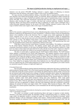 The impact of global production sharing on employment and wages …
Multidisciplinary Journal www.ajmrd.com Page | 10
industries over the period 1995-2009. Findings indicated a negative impact of offshoring on domestic
employment while the intensity of the negative impact is more severe on unskilled workers.
On wage outcomes of global production sharing, a favourable effect is experienced by workers who are
more educated, more skilled and knowledge workers. For Denmark, Munch and Skaksen (2009) examined the
impact of outsourcing on wages of skilled and unskilled using a panel of manufacturing workers covering the
period 1993-2002. They found that international outsourcing had raised the wages of workers with further
education while lowering the wages of workers with basic and vocational education. Similarly, Hummels,
Jorgensen, Munch, and Xiang (2014) estimated the effect of offshoring on worker wages in Denmark using a
worker-firm-trade integrated database for the period 1995-2006. Findings indicated a positive effect on the
wages of skilled workers and a negative effect on the wages of unskilled workers.
III. Methodology
Data
Data for this research is captured from diverse sources. Manufacturing data is drawn from the Annual Survey of
Industries conducted by the Department of Census and Statistics. A distinctive feature of this rich manufacturing
dataset is the availability of data at the firm-level. This is a sample survey which supplements the industry
census conducted once in every 10 years, providing a nationally representative sample of manufacturing
industries. The survey takes the previous year as the reference period and includes all industrial establishments
with 5 persons or more. The Industry Census frame is used to determine the sample of establishments to be
surveyed each year. The Annual Survey of Industry sample includes 3500 to 4500 manufacturing firms each
year. The geographical strata contain all 25 administrative districts of Sri Lanka.
Trade data is drawn from the United Nations Commodity Tarde database. This database is maintained
by the United Nations Statistical Division. The database records import and exports data using several
commodity classification methods. For this study, the Standard Industry Trade Classification method at a 5-digit
level was used to extract import and export data for Sri Lanka with the rest of the world. Exports are valued on
free-on-board basis and imports are valued on cost-insurance-freight basis. Exports do not include re-exports.
The data on custom duties is captured using the Tariff Analysis Online database. The Tariff Analysis
Online database is maintained by the World Trade Organisation. This database maintains customs duties for
each commodity based on the Harmonised System of Coding at a 6-digit level. In addition to custom duties, the
government of Sri Lanka also charges a variety of tariffs on imports. Since these charges are outside the scope
of customs duties specified by the World Trade Organisation, these extra charges are commonly known as para-
tariffs or other levies. They include charges such as National Security Levy, Road infrastructure Development
Levy, Value Added Tax on imports, Excise duties, Ports Authority Levy etc. The tariff rates of these additional
levies are captured from the Tariff Guides prepared by Sri Lanka Customs. Tariff guides by Sri Lanka Customs
are maintained using HS Coding at a 6-digit and 8-digit level.
Conceptual framework
How has global production sharing impacted manufacturing employment and wages as predicted by the
global production sharing models? This is the research question this paper tries to address. The theoretical basis
for empirically testing this research question is provided by the global production sharing models. Classical and
the neo-classical trade models based on the exchange of finished commodities fail to capture the fragmentation
of commodity production under global production sharing (Kemeny & Rigby, 2012). Moreover, the introduction
of trade in parts and components necessitates a fundamental alteration in the classical analysis to reflect the
dynamic conditions under which global production sharing takes place (McKenzie, 1954). Under global
production sharing, trade in numerous parts and components takes place simultaneously with multiple trading
partners (Yeats, 2001). With the splitting-up of the production process into parts and components, developing
countries now have an opportunity to engage in the parts and components trade that is predicted to positively
influence the demand for labour and wages (Ardnt, 1997; Feenstra, 2004; Feenstra & Hanson, 1995, 1996,
2003). Hence the research question stated above can be formulated into the following hypothesis for empirical
examination.
Hypothesis: Participation in global production sharing has a positive impact on manufacturing employment and
wages in developing economies.
This study is an attempt to model manufacturing labour and wages in response to trade stimulus.
Therefore, in the labour demand model, the dependent variable is manufacturing labour (L). Similarly, in the
wages model, the dependent variable is average real wages (W). Based on the hypothesis developed, ‘global
production sharing’ is the key independent variable in this instance. ‘Global production sharing’ is depicted by
four proxy variables for robustness of the results [the share of imports in parts and components (P&C_IM), the
 