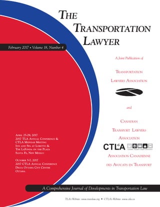 A Comprehensive Journal of Developments in Transportation Law
TLA’s Website: www.translaw.org • CTLA’s Website: www.ctla.ca
THE
TRANSPORTATION
LAWYER
A Comprehensive Journal of Developments in Transportation Law
A Joint Publication of
TRANSPORTATION
LAWYERS ASSOCIATION
and
CANADIAN
TRANSPORT LAWYERS
ASSOCIATION
ASSOCIATION CANADIENNE
DES AVOCATS EN TRANSPORT
February 2017 • Volume 18, Number 4
APRIL 25-29, 2017
2017 TLA ANNUAL CONFERENCE &
CTLA MIDYEAR MEETING
INN AND SPA AT LORETTO &
THE LAFONDA ON THE PLAZA
SANTA FE, NEW MEXICO
OCTOBER 5-7, 2017
2017 CTLA ANNUAL CONFERENCE
DELTA OTTAWA CITY CENTRE
OTTAWA
 