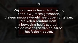 [Vg.]
Wij geloven in Jezus de Christus,
net als wij mens geworden,
die een nieuwe wereld heeft doen ontstaan,
die velen rondom Hem
in beweging heeft gebracht,
die de machtigen van de aarde
heeft doen beven.
 