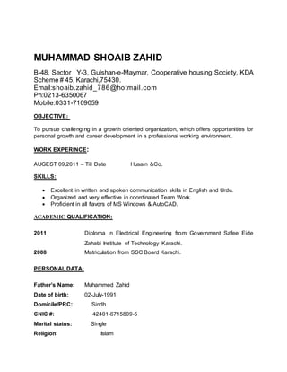 MUHAMMAD SHOAIB ZAHID
B-48, Sector Y-3, Gulshan-e-Maymar, Cooperative housing Society, KDA
Scheme # 45, Karachi,75430.
Email:shoaib.zahid_786@hotmail.com
Ph:0213-6350067
Mobile:0331-7109059
OBJECTIVE:
To pursue challenging in a growth oriented organization, which offers opportunities for
personal growth and career development in a professional working environment.
WORK EXPERINCE:
AUGEST 09,2011 – Till Date Husain &Co.
SKILLS:
 Excellent in written and spoken communication skills in English and Urdu.
 Organized and very effective in coordinated Team Work.
 Proficient in all flavors of MS Windows & AutoCAD.
ACADEMIC QUALIFICATION:
2011 Diploma in Electrical Engineering from Government Safee Eide
Zahabi Institute of Technology Karachi.
2008 Matriculation from SSC Board Karachi.
PERSONAL DATA:
Father’s Name: Muhammed Zahid
Date of birth: 02-July-1991
Domicile/PRC: Sindh
CNIC #: 42401-6715809-5
Marital status: Single
Religion: Islam
 