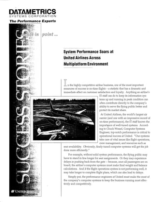 DATAMETRICS 
S Y S T E M S C O R P O R A T I ON 
The Performance Experts 
;-'Y i 
System Performance Soars at 
United Airlines Across 
Multipiatform Environment 
»1 n the highly competitive airline business, one of the most important 
measures of success is on-time flights - a statistic that has a dramatic and 
immediate affect on customer satisfaction and loyalty. Anything an airline's 
IT staff can do to keep its information sys­tems 
up and rmining m peak condition can 
often contribute directly to the company's 
ability to serve the flying public better and 
protect its market share. 
At United Airlines, the world's largest air 
carrier (and one with an impressive record of 
on-time performance), the IT staff knows the 
import^ce of well-tuned systems. Accord­ing 
to Chuck Wessel, Computer Systems 
Engineer, top-notch performance is critical to 
operational success at United. "Our systems 
take care of vital issues like flight operations, 
crew management, and resources such as 
seat availability. Obviously, finely timed computer systems will get the job 
done more efficiently." 
For example, without solid system performance, the flying public may 
have to stand in line longer for seat assignments. Or they may experience 
delays in pushing back from the gate ~ because, once all passengers are on 
board, the airline's computer systems must make final weight and balance 
calculations. And if the flight operations system is not performing well, it 
may take longer to complete flight plans, which can also lead to delays. 
Simply put, the performance engineers at United must make the most of 
the company's computer systems to keep the business running most effec­tively 
and competitively. 
 