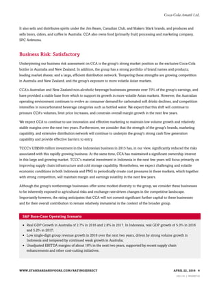 It also sells and distributes spirits under the Jim Beam, Canadian Club, and Makers Mark brands, and produces and
sells beers, ciders, and coffee in Australia. CCA also owns food (primarily fruit) processing and marketing company,
SPC Ardmona.
Business Risk: Satisfactory
Underpinning our business risk assessment on CCA is the group's strong market position as the exclusive Coca-Cola
bottler in Australia and New Zealand. In addition, the group has a strong portfolio of brand names and products;
leading market shares; and a large, efficient distribution network. Tempering these strengths are growing competition
in Australia and New Zealand, and the group's exposure to more volatile Asian markets.
CCA's Australian and New Zealand non-alcoholic beverage businesses generate over 70% of the group's earnings, and
have provided a stable base from which to support its growth in more volatile Asian markets. However, the Australian
operating environment continues to evolve as consumer demand for carbonated soft drinks declines, and competition
intensifies in noncarbonated beverage categories such as bottled water. We expect that this shift will continue to
pressure CCA's volumes, limit price increases, and constrain overall margin growth in the next few years.
We expect CCA to continue to use innovation and effective marketing to maintain low volume growth and relatively
stable margins over the next two years. Furthermore, we consider that the strength of the group's brands, marketing
capability, and extensive distribution network will continue to underpin the group's strong cash flow generation
capability and provide effective barriers to entry.
TCCC's US$500 million investment in the Indonesian business in 2015 has, in our view, significantly reduced the risks
associated with this rapidly growing business. At the same time, CCA has maintained a significant ownership interest
in this large and growing market. TCCC's material investment in Indonesia in the next few years will focus primarily on
improving supply chain infrastructure and cold storage capability. Nonetheless, we expect challenging and volatile
economic conditions in both Indonesia and PNG to periodically create cost pressures in these markets, which together
with strong competition, will maintain margin and earnings volatility in the next few years.
Although the group's nonbeverage businesses offer some modest diversity to the group, we consider these businesses
to be inherently exposed to agricultural risks and exchange rate-driven changes in the competitive landscape.
Importantly however, the rating anticipates that CCA will not commit significant further capital to these businesses
and for their overall contribution to remain relatively immaterial in the context of the broader group.
S&P Base-Case Operating Scenario
• Real GDP Growth in Australia of 2.7% in 2016 and 2.8% in 2017. In Indonesia, real GDP growth of 5.0% in 2016
and 5.2% in 2017;
• Low single-digit group revenue growth in 2016 over the next two years, driven by strong volume growth in
Indonesia and tempered by continued weak growth in Australia;
• Unadjusted EBITDA margins of about 18% in the next two years, supported by recent supply chain
enhancements and other cost-cutting initiatives.
WWW.STANDARDANDPOORS.COM/RATINGSDIRECT APRIL 22, 2016 4
1621141 | 302006718
Coca-Cola Amatil Ltd.
 