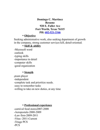 Domingo C. Martinez
Resume
920 E. Fuller Ave
Fort Worth, Texas 76115
PH: 682-521-3346
• Objective
Seeking administrative work, also seeking department of growth
in the company, strong customer services kill, detail-oriented.
• Skill & ability
-Microsoft word
-outlook
-typing skills
-importance to detail
-computer skills
-good organization
• Stength
-team player
-independent
-complete task and prioritize needs.
-easy to remember tasks
-willing to take on new duties, at any time
• Professional experience
-carnival food stores2007-2008
-Aeropostale-2008-2009
-Law firm-2009-2011
-Vitas -2011-Current
-Triage PCS
-PCS
 