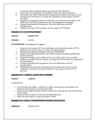 as well as making checklist reports according to STC standards.
iii. Supervision & co-ordination of installation work with proper manpower.
iv. Coordinate with DNOC (data Network Organization Center) and acquire all the
management information’s to make the integration of ONT (optical network
terminal).
v. Dispatch the integration team to FTTM sites, and receiving confirmation from
DNOC team that Sites becomes ON-AIR, and integrated successfully.
vi. Arrange & attending the Acceptance Test with O&M team, and STC
representative.
vii. Updating the daily FTTM activities, and the status of FTTM Sites.
PROJECT # 3 : STC-FTTH PROJECT
PRODUCT : ALCATEL FTTH
TRAINING : ALCATEL
JOB DESCRIPTION: on site integrator test engineer
i. Supervise site survey, OLT rack installation, and ensure the quality of FTTH
hardware such as NT cards, LT cards, and optical splitters.
ii. Managing and leading Installation teams of FTTH/GPON.
iii. Perform the integration process with related network elements (DWDM-ODF,
CISCO switches).
iv. Integration Alcatel-Lucent GPON (FTTH) OLT(7360, ISAM 7342 and MDU)
v. Confirm with DNOC the site visibility, and test the FTTH services by using ONT &
IP-STB modems.
vi. Arrange & attending the Acceptance Test with O&M team, and STC
representative.
vii. Responsible for delivering management and professional services to STC
customers including the landline telephone, high speed internet & IP TV
services.
PROJECT # 4 : MOBILY –public WIFI PROJECT
PRODUCT : mobily AP
JOB DESCRIPTION
 Communicate with Mobily –customer to satisfy, and achieve their targets, and
locations of Wi-Fi devices including APs, SWs.
 Supervise the implementation process of APs to be matched with the technical site
survey report.
 Supervise the connection of APs with the dedicated Sws.
 Hand over the Project to Taiba University IT staff.
PROJECT # 5 : SCECO TRANSMISSION PROJECT(2014/2015)
PRODUCT : DWDM & OTN
 