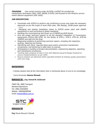 TRAINING : One month training under ALCATEL-LUCENT SA included the
transmission techniques (PDH, SDH, DWDM, & OTN), and focused on the Photonic service
switch telecom equipment [PSS 1830].
JOB DESCRIPTION:
 Coordinate with SCECO to perform site preliminary survey and make the necessary
approvals as per the scope of work (floor plan, CBs Ratings, DCDB power approval
….i.e.).
 Managing and leading Installation teams to SCECO power plant with DWDM
equipments to work according to Safety standards.
 Handling the commissioning and Power up of DWDM pss1830 Panels.
 Give the proper technical support to do the standard installation of Transmission
equipments (PSS16-32& OTN), for the facility of STM-1, STM-4, STM-16, STM-64
(DWDM) and add into the Ring.
 Diagnosing problems & performing warranty repairs, including site inspection,
quoting, repairing and testing.
 Identifying with client, required spare parts and/or preventive maintenance
components, and delivering to sales team to execute.
 Participating in building of project documentation, engineering diagrams, operating
and maintenance procedures.
 Tracking daily progress of sites in line with Material issued & Design finalized to
ensure Implementations as per SOPs
 Ensure projects are delivered within specified timeline & meeting quality parameters
with zero snag.
Declaration:
I hereby declare that all the information that is mentioned above is true to my knowledge
Yours Sincerely: Osama Shoaeb
Reference. 01 : Eng. Hamad M. ALShareef
TNOC-FM , NMC Transport
Network Operations
Tel: +966 114432852
Mobile: +966506589348
Email: hmharef@stc.com.sa
Reference. 02
Eng. Hasan Huseyin Cakmak
 