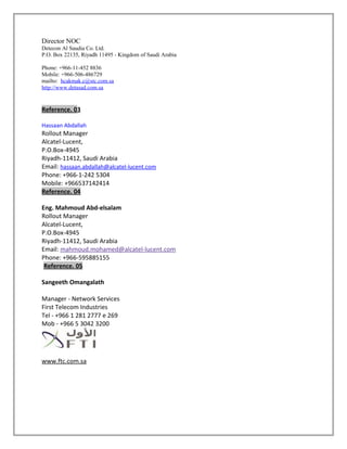 Director NOC
Detecon Al Saudia Co. Ltd.
P.O. Box 22135, Riyadh 11495 - Kingdom of Saudi Arabia
Phone: +966-11-452 8836
Mobile: +966-506-486729
mailto: hcakmak.c@stc.com.sa
http://www.detasad.com.sa
Reference. 03
Hassaan Abdallah
Rollout Manager
Alcatel-Lucent,
P.O.Box-4945
Riyadh-11412, Saudi Arabia
Email: hassaan.abdallah@alcatel-lucent.com
Phone: +966-1-242 5304
Mobile: +966537142414
Reference. 04
Eng. Mahmoud Abd-elsalam
Rollout Manager
Alcatel-Lucent,
P.O.Box-4945
Riyadh-11412, Saudi Arabia
Email: mahmoud.mohamed@alcatel-lucent.com
Phone: +966-595885155
Reference. 05
Sangeeth Omangalath
Manager - Network Services
First Telecom Industries
Tel - +966 1 281 2777 e 269
Mob - +966 5 3042 3200
www.ftc.com.sa
 