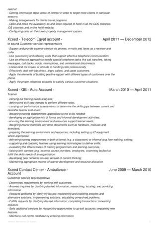 Xceed - Telecom Egypt account - April 2011 — December 2012
Xceed - GB - Auto Account - March 2010 — April 2011
Xceed Contact Center - Ambulance -
Account
June 2009 — March 2010
need of.
- Getting information about areas of interest in order to target more clients in particular
seasons.
- Making arrangements for clients travel programs.
- Open and close the availability as and when required of hotel in all the GDS channels,
IDS channels and on the hotel website.
- Configuring rates on the hotels property management system.
In bound Customer service representative
- Support and provide superior service via phones, e-mails and faxes as a receiver and
caller
- Use questioning and listening skills that support effective telephone communication.
- Use an effective approach to handle special telephone tasks like call transfers, taking
messages, call backs, holds, interruptions, and unintentional disconnects.
- Understand the impact of attitude in handling calls professionally
- Effectively deal with job stress, angry callers, and upset customers.
- Apply the elements of building positive rapport with different types of customers over the
phone.
- Apply the proper telephone etiquette to satisfy various customer situations.
Trainer
- carrying out training needs analyses;
- defining the skill sets needed to perform different roles;
- carrying out performance assessments to determine the skills gaps between current and
desirable learner skill levels;
- designing training programmers appropriate to the skills needed;
- developing an appropriate mix of formal and informal development activities;
- ensuring the learning environment and resources support learner needs;
- designing course materials and other documents such as handouts, manuals and
exercises;
- preparing the learning environment and resources, including setting up IT equipment
where appropriate;
- delivering training programmers in both a formal (e.g. a classroom) or informal (e.g.floor-walking) setting;
- supporting and coaching learners using learning technologies to deliver skills;
- evaluating the effectiveness of training programmers and learning outcomes;
- liaising with partners (e.g. external course providers, employers, examining bodies) to
fulfill the skills needs of an organization;
- developing peer networks to keep abreast of current thinking;
- Maintaining appropriate records of learner development and resource allocation.
Customer service representative
- Determines requirements by working with customers.
- Answers inquiries by clarifying desired information; researching, locating, and providing
information.
- Resolves problems by clarifying issues; researching and exploring answers and
alternative solutions; implementing solutions; escalating unresolved problems.
- Fulfills requests by clarifying desired information; completing transactions; forwarding
requests.
- Sells additional services by recognizing opportunities to up-sell accounts; explaining new
features.
- Maintains call center database by entering information.
Ahmed Mohamed Al Sadek 2
 