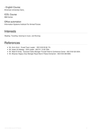 - English Course
ICDL Course
Office automation
American University Cairo.
IBM Center
Information Systems Institute For Armed Forces
Interests
Reading, Travelling, listening to music, and Running.
References
Mr. Amin Amin - Xceed Team Leader - 002 0100 00 66 174.
Mr. Ikdam Al Halwagy - Shift Leader - 002 011 13 09 7294.
Mr. Wael El-Gindy - Assistant Sales Manager Triumph Hotel & Conference Center - 002 0100 523 3034.
Mr. Moaztaz Hegazy Duty Manager Royal Maxim Palace Kempinski - 002 0100 308 8084.
Ahmed Mohamed Al Sadek 4
 