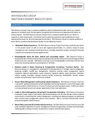 P a g e | 1
WIH RESOURCE GROUP
WASTESHED MARKET RADIUS STUDIES
Capabilities of the Firm
WIH Resource Group’s team is uniquely qualified to perform Wasteshed Studies due to our industry
experience, familiarity with the key regions throughout North America and expertise with clients on
similar projects. The WIH Resource Group’s Project Team is selected specifically for our Clients in
response to their stated needs. Our Project Team’s extensive experience and qualifications insure
optimal performance for all work requested by the Client. WIH Resource Group is uniquely qualified to
assist Clients in performing Wasteshed Studies for the following reasons:
 Wasteshed Studies Experience. The WIH Resource Group Project Team have assisted many clients
in the private sector as well as local and regional governments in a diverse range of waste
management and recycling consulting services, including wasteshed studies, technical & financial
analysis and associated revenues opportunities.
 Knowledgeable about the State, Federal and surrounding regions. WIH Resource Group is
headquartered in Phoenix and has been providing its diversified services to Clients throughout North
America for over a decade. WIH Resource Group is very knowledgeable and familiar with the local
waste and recycling operations and programs in all States.
 National Leader in Waste, Recycling & Transportation Consulting / Technical Studies. WIH
Resource Group is a management consulting firm that specializes in strategic waste management
planning, landfills, landfill gas management, collection routing, waste management facility
valuations, disposal optimization, waste reduction, logistical analysis, waste diversion, collection
vehicle routing, recyclable material recovery facility processing, WastebyRail, transfer station
analysis and solid waste systems efficiency analysis.
 Proven Waste Management and Recycling Industry Experience. WIH Resource Group’s Team has
“real world” operational experience and knowledge from having worked for some of the largest solid
waste providers in North America. It’s one of many of our team’s greatest assets. It offers our clients
a unique perspective and cost savings opportunity in their own operations.
 Leader in Waste Management, Recycling & Transportation Consulting. WIH Resource Group has
conducted a wide range of solid waste operational analyses over the past decade and has assisted
many clients in improving their waste management, recycling and disposal programs by optimizing
their current waste management systems and processes. WIH is currently involved with various
projects throughout North America.
 Waste Policy, Economic & Technical Analysis Services. The WIH Resource Group Team has over 100
years combined experience in waste management and the transportation of waste and recyclables,
including policy setting, economic assessments / impacts and technical analysis.
 