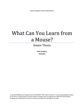 WEST VIRGINIA STATE UNIVERSITY
What Can You Learn from
a Mouse?
Senior Thesis
Emily Snodgrass
4/23/2015
In partial fulfillment of requirements for HISTORY 400: Senior Seminar. An upcoming graduate project
for the West Virginia State University History Program that investigates the impact the Walt Disney
Company and subsidiaries has had on history and education throughout the years.
 