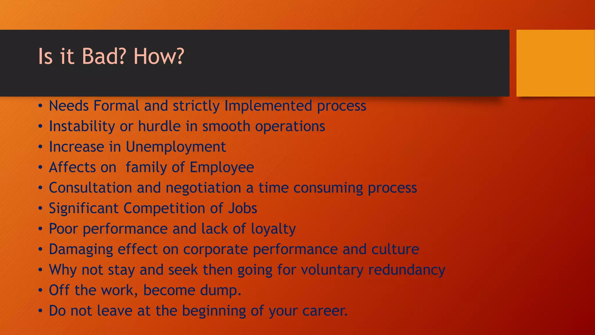 Is it Bad? How?
• Needs Formal and strictly Implemented process
• Instability or hurdle in smooth operations
• Increase in Unemployment
• Affects on family of Employee
• Consultation and negotiation a time consuming process
• Significant Competition of Jobs
• Poor performance and lack of loyalty
• Damaging effect on corporate performance and culture
• Why not stay and seek then going for voluntary redundancy
• Off the work, become dump.
• Do not leave at the beginning of your career.
 